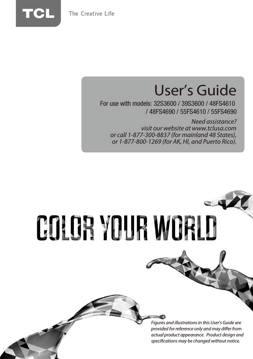 Need assistance?visit our website at www.tclusa.comor call 1-877-300-8837 (for mainland 48 States),or 1-877-800-1269 (for AK, HI, and Puerto Rico).User’s GuideFor use with models: 32S3600 / 39S3600 / 48FS4610 / 48FS4690 / 55FS4610 / 55FS4690Figures and illustrations in this User’s Guide are provided for reference only and may dier from actual product appearance.  Product design and specications may be changed without notice.