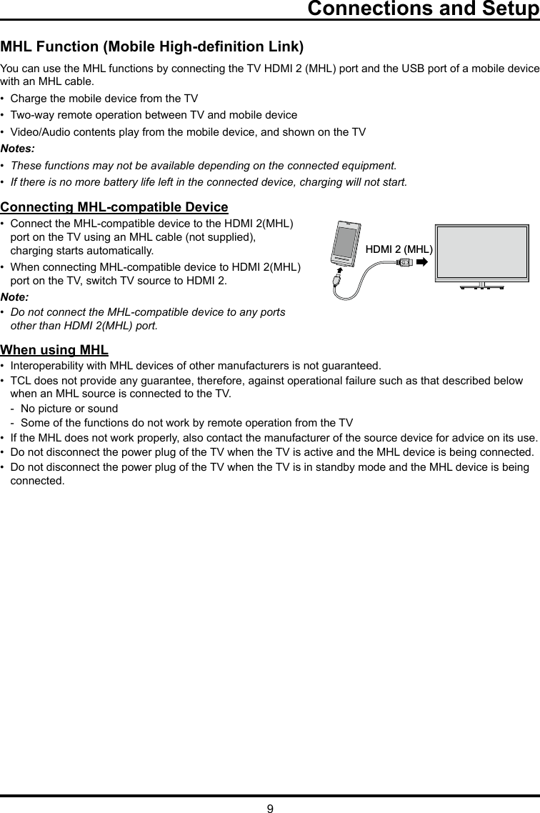 9Connections and SetupMHL Function (Mobile High-denition Link)You can use the MHL functions by connecting the TV HDMI 2 (MHL) port and the USB port of a mobile device  with an MHL cable.•  Charge the mobile device from the TV•  Two-way remote operation between TV and mobile device •  Video/Audio contents play from the mobile device, and shown on the TVNotes:•  These functions may not be available depending on the connected equipment.•  If there is no more battery life left in the connected device, charging will not start. Connecting MHL-compatible Device•  Connect the MHL-compatible device to the HDMI 2(MHL)    port on the TV using an MHL cable (not supplied),      charging starts automatically.•  When connecting MHL-compatible device to HDMI 2(MHL)    port on the TV, switch TV source to HDMI 2.Note: •  Do not connect the MHL-compatible device to any ports    other than HDMI 2(MHL) port.When using MHL•  Interoperability with MHL devices of other manufacturers is not guaranteed.•  TCL does not provide any guarantee, therefore, against operational failure such as that described below      when an MHL source is connected to the TV.  -  No picture or sound  -  Some of the functions do not work by remote operation from the TV•  If the MHL does not work properly, also contact the manufacturer of the source device for advice on its use.•  Do not disconnect the power plug of the TV when the TV is active and the MHL device is being connected.•  Do not disconnect the power plug of the TV when the TV is in standby mode and the MHL device is being     connected.HDMI 2 (MHL)