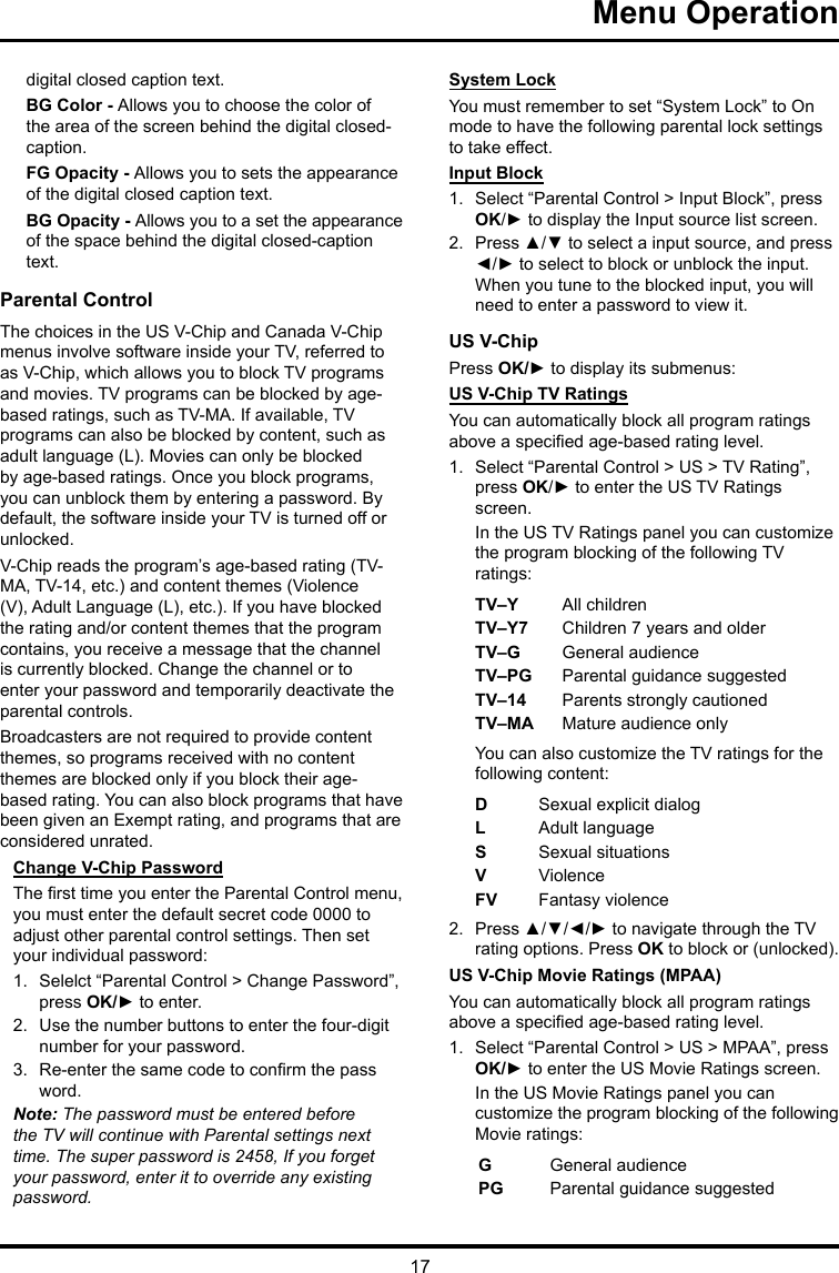 17 Menu Operationdigital closed caption text.BG Color - Allows you to choose the color of the area of the screen behind the digital closed-caption.FG Opacity - Allows you to sets the appearance of the digital closed caption text.BG Opacity - Allows you to a set the appearance of the space behind the digital closed-caption text.Parental ControlThe choices in the US V-Chip and Canada V-Chip menus involve software inside your TV, referred to as V-Chip, which allows you to block TV programs and movies. TV programs can be blocked by age-based ratings, such as TV-MA. If available, TV programs can also be blocked by content, such as adult language (L). Movies can only be blocked by age-based ratings. Once you block programs, you can unblock them by entering a password. By default, the software inside your TV is turned off or unlocked. V-Chip reads the program’s age-based rating (TV-MA, TV-14, etc.) and content themes (Violence (V), Adult Language (L), etc.). If you have blocked the rating and/or content themes that the program contains, you receive a message that the channel is currently blocked. Change the channel or to enter your password and temporarily deactivate the parental controls.Broadcasters are not required to provide content themes, so programs received with no content themes are blocked only if you block their age-based rating. You can also block programs that have been given an Exempt rating, and programs that are considered unrated. Change V-Chip PasswordThe rst time you enter the Parental Control menu, you must enter the default secret code 0000 to adjust other parental control settings. Then set your individual password:1.  Selelct “Parental Control &gt; Change Password”, press OK/► to enter.2.  Use the number buttons to enter the four-digit number for your password.3.  Re-enter the same code to conrm the pass word. Note: The password must be entered before the TV will continue with Parental settings next time. The super password is 2458, If you forget your password, enter it to override any existing password.System LockYou must remember to set “System Lock” to On mode to have the following parental lock settings to take effect.Input Block1.  Select “Parental Control &gt; Input Block”, press OK/► to display the Input source list screen.2.  Press ▲/▼ to select a input source, and press ◄/► to select to block or unblock the input. When you tune to the blocked input, you will need to enter a password to view it.US V-ChipPress OK/► to display its submenus: US V-Chip TV RatingsYou can automatically block all program ratings above a specied age-based rating level.1.  Select “Parental Control &gt; US &gt; TV Rating”, press OK/► to enter the US TV Ratings screen.In the US TV Ratings panel you can customize the program blocking of the following TV ratings:TV–Y All childrenTV–Y7 Children 7 years and olderTV–G  General audienceTV–PG Parental guidance suggestedTV–14 Parents strongly cautionedTV–MA  Mature audience onlyYou can also customize the TV ratings for the following content:DSexual explicit dialogL  Adult languageS  Sexual situationsVViolenceFV  Fantasy violence2.  Press ▲/▼/◄/► to navigate through the TV rating options. Press OK to block or (unlocked).US V-Chip Movie Ratings (MPAA)You can automatically block all program ratings above a specied age-based rating level.1.  Select “Parental Control &gt; US &gt; MPAA”, press OK/► to enter the US Movie Ratings screen.In the US Movie Ratings panel you can customize the program blocking of the following Movie ratings:GGeneral audiencePG  Parental guidance suggested