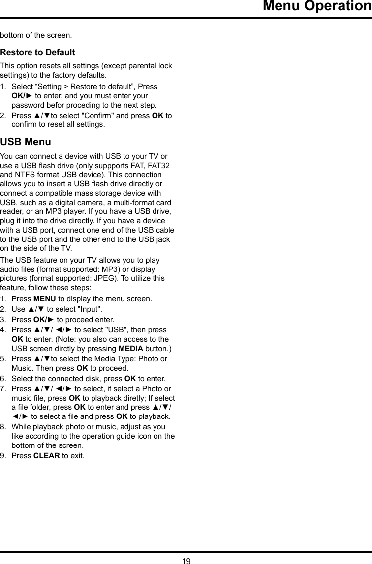 19 Menu Operation bottom of the screen.Restore to Default This option resets all settings (except parental lock settings) to the factory defaults. 1.  Select “Setting &gt; Restore to default”, Press OK/► to enter, and you must enter your password befor proceding to the next step.2.  Press ▲/▼to select &quot;Conrm&quot; and press OK to conrm to reset all settings.USB MenuYou can connect a device with USB to your TV or use a USB ash drive (only suppports FAT, FAT32 and NTFS format USB device). This connection allows you to insert a USB ash drive directly or connect a compatible mass storage device with USB, such as a digital camera, a multi-format card reader, or an MP3 player. If you have a USB drive, plug it into the drive directly. If you have a device with a USB port, connect one end of the USB cable to the USB port and the other end to the USB jack on the side of the TV. The USB feature on your TV allows you to play audio les (format supported: MP3) or display pictures (format supported: JPEG). To utilize this feature, follow these steps:1.  Press MENU to display the menu screen.2.  Use ▲/▼ to select &quot;Input&quot;.3.  Press OK/► to proceed enter. 4.  Press ▲/▼/ ◄/► to select &quot;USB&quot;, then press OK to enter. (Note: you also can access to the USB screen dirctly by pressing MEDIA button.)5.  Press ▲/▼to select the Media Type: Photo or Music. Then press OK to proceed.6.  Select the connected disk, press OK to enter.7.  Press ▲/▼/ ◄/► to select, if select a Photo or music le, press OK to playback diretly; If select a le folder, press OK to enter and press ▲/▼/ ◄/► to select a le and press OK to playback.8.  While playback photo or music, adjust as you like according to the operation guide icon on the bottom of the screen.9.  Press CLEAR to exit.
