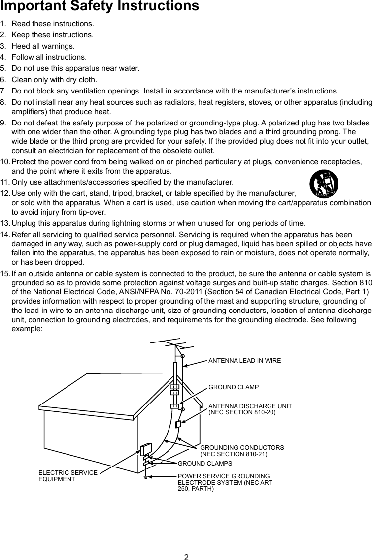 2Important Safety Instructions1.  Read these instructions.2.  Keep these instructions.3.  Heed all warnings.4.  Follow all instructions.5.  Do not use this apparatus near water.6.  Clean only with dry cloth.7.  Do not block any ventilation openings. Install in accordance with the manufacturer’s instructions.8.  Do not install near any heat sources such as radiators, heat registers, stoves, or other apparatus (including ampliers) that produce heat.9.  Do not defeat the safety purpose of the polarized or grounding-type plug. A polarized plug has two blades with one wider than the other. A grounding type plug has two blades and a third grounding prong. The wide blade or the third prong are provided for your safety. If the provided plug does not t into your outlet, consult an electrician for replacement of the obsolete outlet.10. Protect the power cord from being walked on or pinched particularly at plugs, convenience receptacles, and the point where it exits from the apparatus.11. Only use attachments/accessories specied by the manufacturer.12. Use only with the cart, stand, tripod, bracket, or table specied by the manufacturer,                                   or sold with the apparatus. When a cart is used, use caution when moving the cart/apparatus combination to avoid injury from tip-over.13. Unplug this apparatus during lightning storms or when unused for long periods of time.14. Refer all servicing to qualied service personnel. Servicing is required when the apparatus has been damaged in any way, such as power-supply cord or plug damaged, liquid has been spilled or objects have fallen into the apparatus, the apparatus has been exposed to rain or moisture, does not operate normally, or has been dropped.15. If an outside antenna or cable system is connected to the product, be sure the antenna or cable system is grounded so as to provide some protection against voltage surges and built-up static charges. Section 810 of the National Electrical Code, ANSI/NFPA No. 70-2011 (Section 54 of Canadian Electrical Code, Part 1) provides information with respect to proper grounding of the mast and supporting structure, grounding of the lead-in wire to an antenna-discharge unit, size of grounding conductors, location of antenna-discharge unit, connection to grounding electrodes, and requirements for the grounding electrode. See following example:ANTENNA LEAD IN WIREGROUND CLAMPGROUNDING CONDUCTORS(NEC SECTION 810-21)GROUND CLAMPSPOWER SERVICE GROUNDINGELECTRODE SYSTEM(NEC ART 250, PARTH)ELECTRIC SERVICEEQUIPMENTANTENNA DISCHARGE UNIT(NEC SECTION 810-20)ANTENNA LEAD IN WIREGROUND CLAMPANTENNA DISCHARGE UNIT (NEC SECTION 810-20)GROUND CLAMPSGROUNDING CONDUCTORS (NEC SECTION 810-21)ELECTRIC SERVICE EQUIPMENT POWER SERVICE GROUNDING ELECTRODE SYSTEM (NEC ART 250, PARTH)