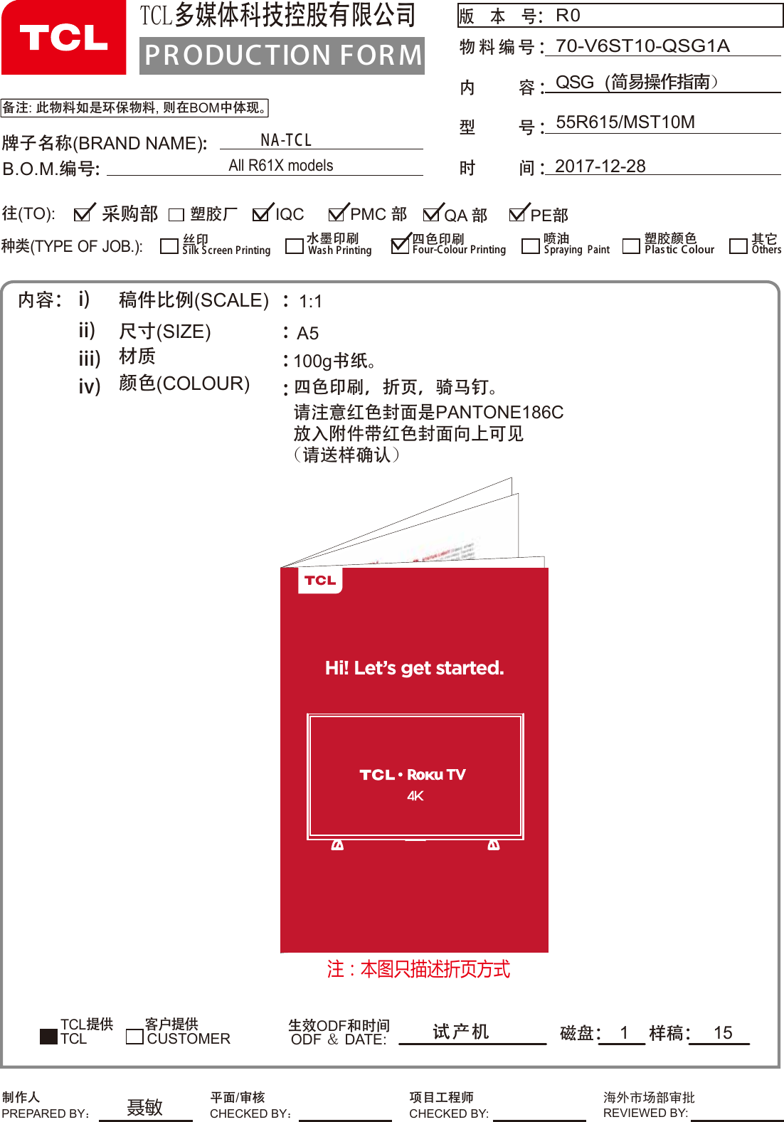 100g书纸。PR ODUCTION FOR MTCL多媒体科技控股有限公司版  本  号： 物料编号内     容 ：型     号 ：时     间 ：：备注: 此物料如是环保物料, 则在BOM中体现。R055R615/MST10MQSG  (简易操作指南）70-V6ST10-QSG1A2017-12-28牌子名称(BRAND NAME):B.O.M.编号:内容： i)ii)iii)iv)稿件比例(SCALE)   尺寸(SIZE)             材质      颜色(COLOUR)      ::::TCL提供        客户提供磁盘： 样稿：生效ODF和时间ODF ＆ DATE:1:1A5试产机1种类(TYPE OF JOB.):塑胶厂 QA 部IQC PE部采购部往(TO):CUSTOMERSilk S creen Printing丝印Wash Printing水墨印刷Four-Colour Printing四色印刷Spraying  Paint喷油 塑胶颜色Plas tic ColourTCLOthers其它PMC 部制作人PREPARED BY：项目工程师CHECKED BY:海外市场部审批REVIEWED BY:平面/审核CHECKED BY：NA-T C LAll R61X models15四请注意红色封面是PANTONE186C放入附件带红色封面向上可见(请送样确认)色印刷，折页，骑马钉。Hi! Let’s get started.注：本图只描述折页方式聂敏