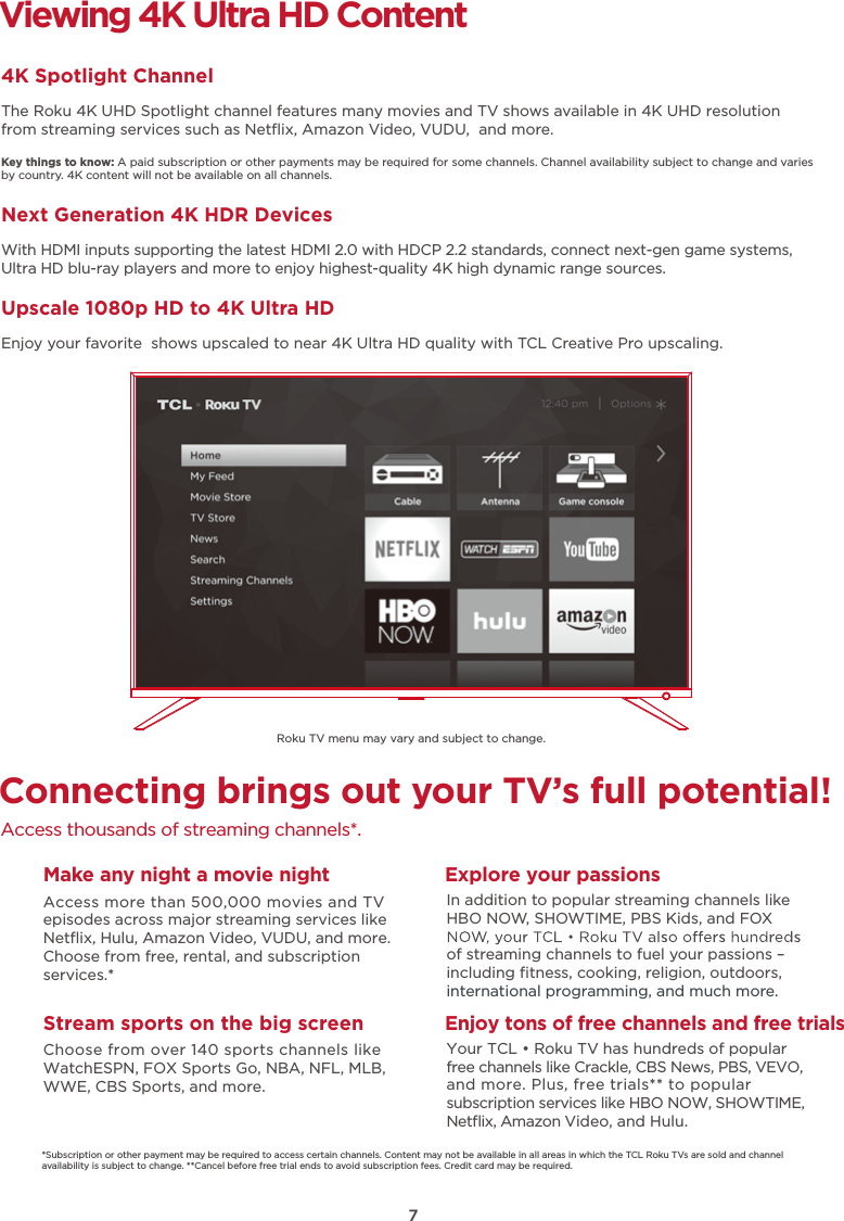 7Connecting brings out your TV’s full potential!Access thousands of streaming channels*.Make any night a movie nightAccess more than 500,000 movies and TV episodes across major streaming services like Netﬂix, Hulu, Amazon Video, VUDU, and more. Choose from free, rental, and subscription services.*Stream sports on the big screenChoose from over 140 sports channels like WatchESPN, FOX Sports Go, NBA, NFL, MLB, WWE, CBS Sports, and more.Explore your passionsIn addition to popular streaming channels like HBO NOW, SHOWTIME, PBS Kids, and FOX of streaming channels to fuel your passions – including ﬁtness, cooking, religion, outdoors,international programming, and much more.Viewing 4K Ultra HD Content4K Spotlight ChannelThe Roku 4K UHD Spotlight channel features many movies and TV shows available in 4K UHD resolution from streaming services such as Netﬂix, Amazon Video, VUDU,  and more.Key things to know: A paid subscription or other payments may be required for some channels. Channel availability subject to change and varies by country. 4K content will not be available on all channels.Next Generation 4K HDR DevicesWith HDMI inputs supporting the latest HDMI 2.0 with HDCP 2.2 standards, connect next-gen game systems, Ultra HD blu-ray players and more to enjoy highest-quality 4K high dynamic range sources.Upscale 1080p HD to 4K Ultra HDEnjoy your favorite  shows upscaled to near 4K Ultra HD quality with TCL Creative Pro upscaling.*Subscription or other payment may be required to access certain channels. Content may not be available in all areas in which the TCL Roku TVs are sold and channel availability is subject to change. **Cancel before free trial ends to avoid subscription fees. Credit card may be required.Enjoy tons of free channels and free trialsYour TCL • Roku TV has hundreds of popular free channels like Crackle, CBS News, PBS, VEVO, and more. Plus, free trials** to popular subscription services like HBO NOW, SHOWTIME, Netﬂix, Amazon Video, and Hulu.Roku TV menu may vary and subject to change.