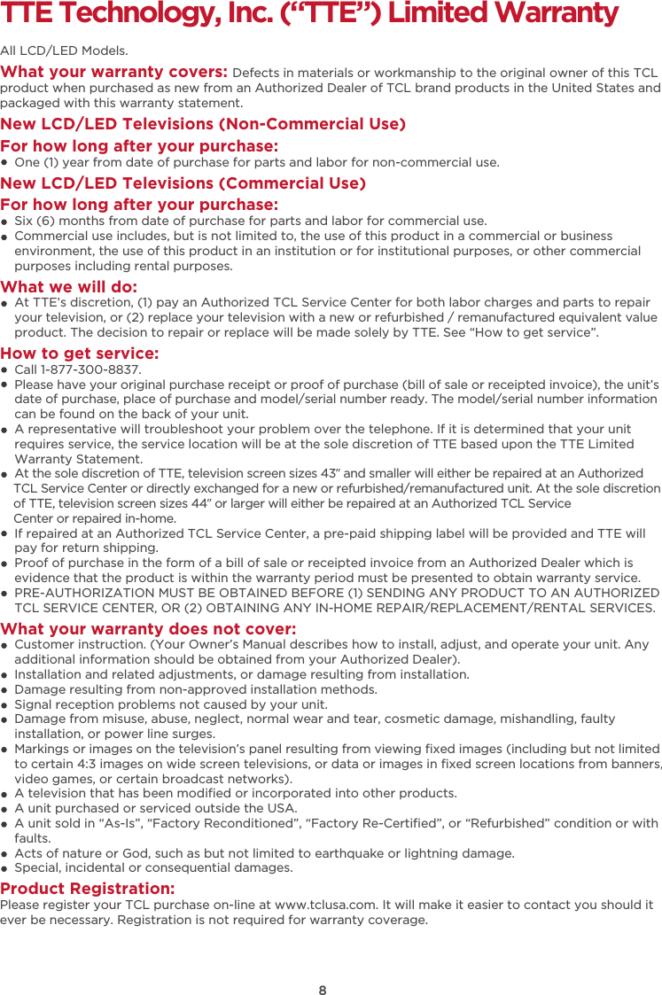 TTE Technology, Inc. (“TTE”) Limited WarrantyAll LCD/LED Models.What your warranty covers: Defects in materials or workmanship to the original owner of this TCL product when purchased as new from an Authorized Dealer of TCL brand products in the United States and packaged with this warranty statement.New LCD/LED Televisions (Non-Commercial Use) For how long after your purchase:    One (1) year from date of purchase for parts and labor for non-commercial use.New LCD/LED Televisions (Commercial Use)For how long after your purchase:    Six (6) months from date of purchase for parts and labor for commercial use.    Commercial use includes, but is not limited to, the use of this product in a commercial or business     environment, the use of this product in an institution or for institutional purposes, or other commercial     purposes including rental purposes.What we will do:    At TTE’s discretion, (1) pay an Authorized TCL Service Center for both labor charges and parts to repair     your television, or (2) replace your television with a new or refurbished / remanufactured equivalent value     product. The decision to repair or replace will be made solely by TTE. See “How to get service”.How to get service:    Call 1-877-300-8837.    Please have your original purchase receipt or proof of purchase (bill of sale or receipted invoice), the unit’s     date of purchase, place of purchase and model/serial number ready. The model/serial number information     can be found on the back of your unit.    A representative will troubleshoot your problem over the telephone. If it is determined that your unit     requires service, the service location will be at the sole discretion of TTE based upon the TTE Limited     Warranty Statement.     At the sole discretion of TTE, television screen sizes 43” and smaller will either be repaired at an Authorized     TCL Service Center or directly exchanged for a new or refurbished/remanufactured unit. At the sole discretion     of TTE, television screen sizes 44” or larger will either be repaired at an Authorized TCL Service     Center or repaired in-home.    If repaired at an Authorized TCL Service Center, a pre-paid shipping label will be provided and TTE will     pay for return shipping.    Proof of purchase in the form of a bill of sale or receipted invoice from an Authorized Dealer which is     evidence that the product is within the warranty period must be presented to obtain warranty service.    PRE-AUTHORIZATION MUST BE OBTAINED BEFORE (1) SENDING ANY PRODUCT TO AN AUTHORIZED     TCL SERVICE CENTER, OR (2) OBTAINING ANY IN-HOME REPAIR/REPLACEMENT/RENTAL SERVICES.What your warranty does not cover:    Customer instruction. (Your Owner’s Manual describes how to install, adjust, and operate your unit. Any     additional information should be obtained from your Authorized Dealer).    Installation and related adjustments, or damage resulting from installation.    Damage resulting from non-approved installation methods.    Signal reception problems not caused by your unit.    Damage from misuse, abuse, neglect, normal wear and tear, cosmetic damage, mishandling, faulty     installation, or power line surges.    Markings or images on the television’s panel resulting from viewing ﬁxed images (including but not limited     to certain 4:3 images on wide screen televisions, or data or images in ﬁxed screen locations from banners,     video games, or certain broadcast networks).    A television that has been modiﬁed or incorporated into other products.    A unit purchased or serviced outside the USA.    A unit sold in “As-Is”, “Factory Reconditioned”, “Factory Re-Certiﬁed”, or “Refurbished” condition or with     faults.      Acts of nature or God, such as but not limited to earthquake or lightning damage.    Special, incidental or consequential damages.Product Registration:Please register your TCL purchase on-line at www.tclusa.com. It will make it easier to contact you should it ever be necessary. Registration is not required for warranty coverage. 8