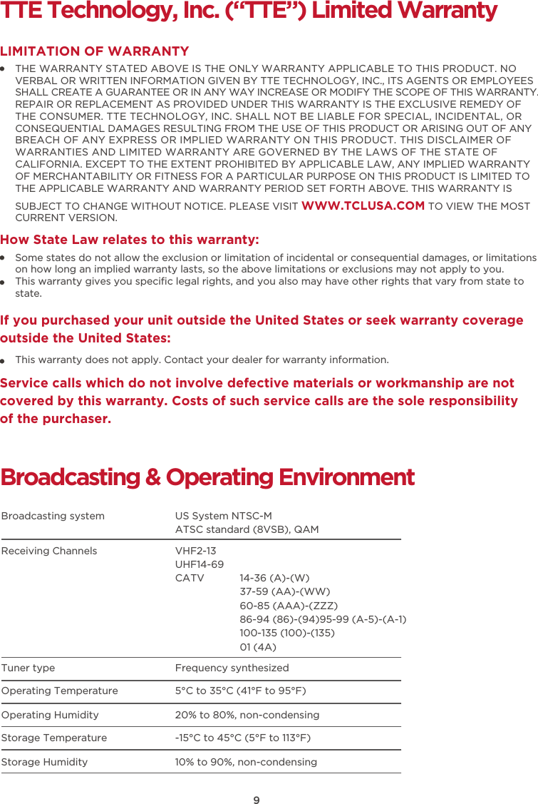 TTE Technology, Inc. (“TTE”) Limited WarrantyTHE WARRANTY STATED ABOVE IS THE ONLY WARRANTY APPLICABLE TO THIS PRODUCT. NO VERBAL OR WRITTEN INFORMATION GIVEN BY TTE TECHNOLOGY, INC., ITS AGENTS OR EMPLOYEES SHALL CREATE A GUARANTEE OR IN ANY WAY INCREASE OR MODIFY THE SCOPE OF THIS WARRANTY. REPAIR OR REPLACEMENT AS PROVIDED UNDER THIS WARRANTY IS THE EXCLUSIVE REMEDY OF THE CONSUMER. TTE TECHNOLOGY, INC. SHALL NOT BE LIABLE FOR SPECIAL, INCIDENTAL, OR CONSEQUENTIAL DAMAGES RESULTING FROM THE USE OF THIS PRODUCT OR ARISING OUT OF ANY BREACH OF ANY EXPRESS OR IMPLIED WARRANTY ON THIS PRODUCT. THIS DISCLAIMER OF WARRANTIES AND LIMITED WARRANTY ARE GOVERNED BY THE LAWS OF THE STATE OF CALIFORNIA. EXCEPT TO THE EXTENT PROHIBITED BY APPLICABLE LAW, ANY IMPLIED WARRANTY OF MERCHANTABILITY OR FITNESS FOR A PARTICULAR PURPOSE ON THIS PRODUCT IS LIMITED TO THE APPLICABLE WARRANTY AND WARRANTY PERIOD SET FORTH ABOVE. THIS WARRANTY IS SUBJECT TO CHANGE WITHOUT NOTICE. PLEASE VISIT WWW.TCLUSA.COM TO VIEW THE MOST CURRENT VERSION.LIMITATION OF WARRANTYHow State Law relates to this warranty:Broadcasting &amp; Operating EnvironmentBroadcasting system  US System NTSC-MATSC standard (8VSB), QAMReceiving Channels  VHF2-13UHF14-69CATV            14-36 (A)-(W)37-59 (AA)-(WW)60-85 (AAA)-(ZZZ)86-94 (86)-(94)95-99 (A-5)-(A-1)100-135 (100)-(135)01 (4A)Tuner type  Frequency synthesizedOperating Temperature 5°C to 35°C (41°F to 95°F)Operating Humidity 20% to 80%, non-condensingStorage Temperature -15°C to 45°C (5°F to 113°F)Storage Humidity 10% to 90%, non-condensingSome states do not allow the exclusion or limitation of incidental or consequential damages, or limitations on how long an implied warranty lasts, so the above limitations or exclusions may not apply to you.This warranty gives you speciﬁc legal rights, and you also may have other rights that vary from state to state.If you purchased your unit outside the United States or seek warranty coverage outside the United States:This warranty does not apply. Contact your dealer for warranty information.Service calls which do not involve defective materials or workmanship are not covered by this warranty. Costs of such service calls are the sole responsibility of the purchaser.9