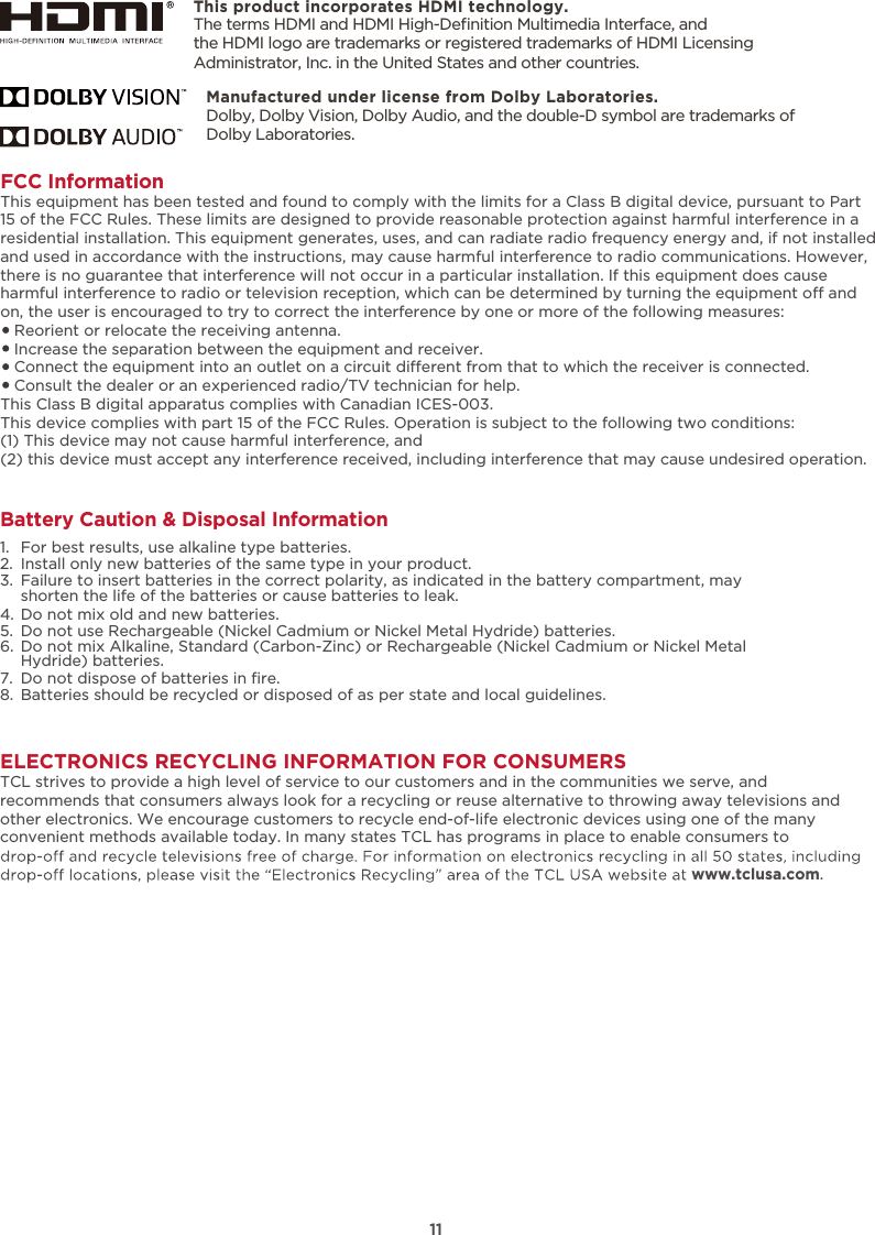 ELECTRONICS RECYCLING INFORMATION FOR CONSUMERSTCL strives to provide a high level of service to our customers and in the communities we serve, and recommends that consumers always look for a recycling or reuse alternative to throwing away televisions and other electronics. We encourage customers to recycle end-of-life electronic devices using one of the many convenient methods available today. In many states TCL has programs in place to enable consumers to www.tclusa.com.This product incorporates HDMI technology.FCC InformationThis equipment has been tested and found to comply with the limits for a Class B digital device, pursuant to Part 15 of the FCC Rules. These limits are designed to provide reasonable protection against harmful interference in a residential installation. This equipment generates, uses, and can radiate radio frequency energy and, if not installed and used in accordance with the instructions, may cause harmful interference to radio communications. However, there is no guarantee that interference will not occur in a particular installation. If this equipment does cause harmful interference to radio or television reception, which can be determined by turning the equipment o and on, the user is encouraged to try to correct the interference by one or more of the following measures:   Reorient or relocate the receiving antenna.   Increase the separation between the equipment and receiver.   Connect the equipment into an outlet on a circuit dierent from that to which the receiver is connected.   Consult the dealer or an experienced radio/TV technician for help. This Class B digital apparatus complies with Canadian ICES-003.This device complies with part 15 of the FCC Rules. Operation is subject to the following two conditions:(1) This device may not cause harmful interference, and(2) this device must accept any interference received, including interference that may cause undesired operation.11Battery Caution &amp; Disposal Information1.  For best results, use alkaline type batteries.2.  Install only new batteries of the same type in your product.3.  Failure to insert batteries in the correct polarity, as indicated in the battery compartment, may    shorten the life of the batteries or cause batteries to leak.4.  Do not mix old and new batteries.5.  Do not use Rechargeable (Nickel Cadmium or Nickel Metal Hydride) batteries.6.  Do not mix Alkaline, Standard (Carbon-Zinc) or Rechargeable (Nickel Cadmium or Nickel Metal    Hydride) batteries.7. 8.  Batteries should be recycled or disposed of as per state and local guidelines.Do not dispose of batteries in ﬁre.The terms HDMI and HDMI High-Deﬁnition Multimedia Interface, and the HDMI logo are trademarks or registered trademarks of HDMI Licensing Administrator, Inc. in the United States and other countries.Manufactured under license from Dolby Laboratories.Dolby, Dolby Vision, Dolby Audio, and the double-D symbol are trademarks of Dolby Laboratories. 