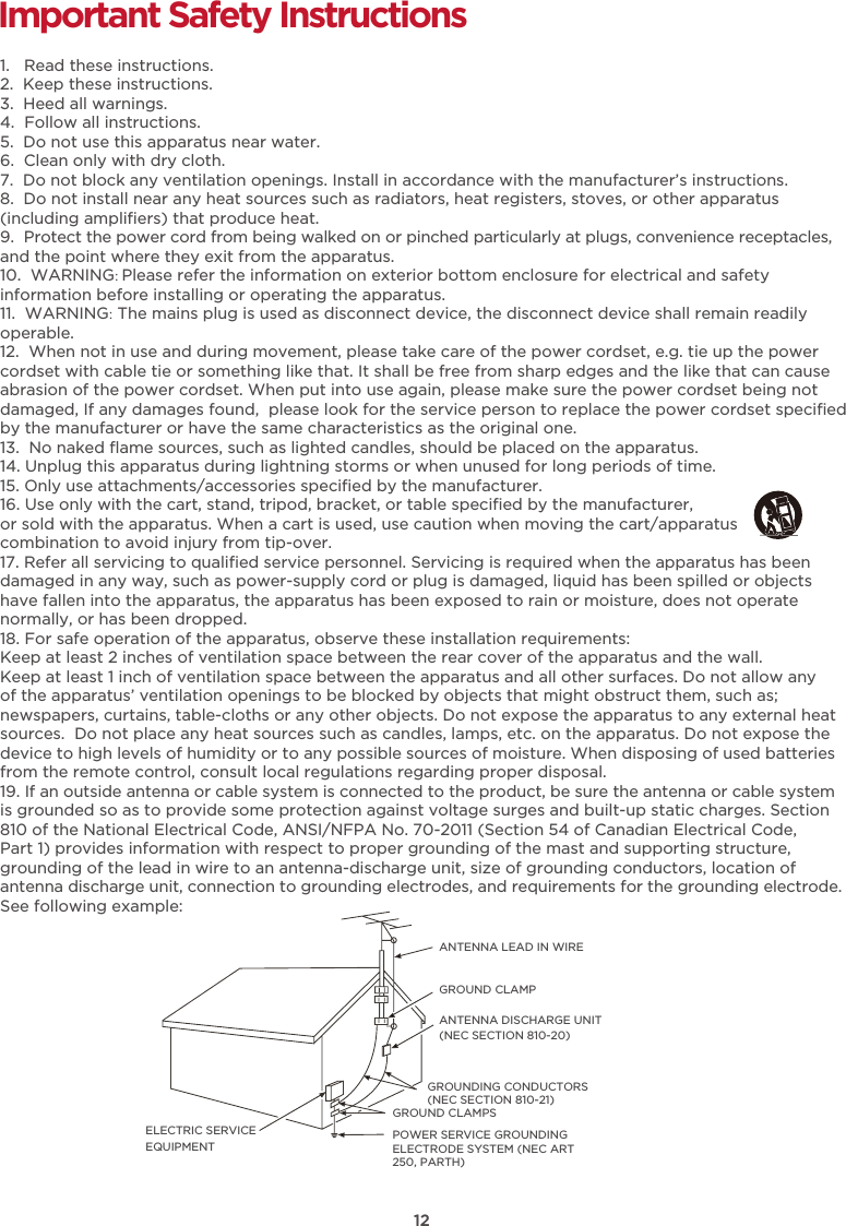 12Important Safety Instructions1.   Read these instructions.2.  Keep these instructions.3.  Heed all warnings.4.  Follow all instructions.5.  Do not use this apparatus near water.6.  Clean only with dry cloth.7.  Do not block any ventilation openings. Install in accordance with the manufacturer’s instructions.8.  Do not install near any heat sources such as radiators, heat registers, stoves, or other apparatus(including ampliﬁers) that produce heat.9.  Protect the power cord from being walked on or pinched particularly at plugs, convenience receptacles,and the point where they exit from the apparatus. 10.  WARNING: Please refer the information on exterior bottom enclosure for electrical and safety information before installing or operating the apparatus.11.  WARNING: The mains plug is used as disconnect device, the disconnect device shall remain readily operable.12.  When not in use and during movement, please take care of the power cordset, e.g. tie up the power cordset with cable tie or something like that. It shall be free from sharp edges and the like that can cause abrasion of the power cordset. When put into use again, please make sure the power cordset being not damaged, If any damages found,  please look for the service person to replace the power cordset speciﬁed by the manufacturer or have the same characteristics as the original one.13.  No naked ﬂame sources, such as lighted candles, should be placed on the apparatus.14. Unplug this apparatus during lightning storms or when unused for long periods of time. 15. Only use attachments/accessories speciﬁed by the manufacturer.16. Use only with the cart, stand, tripod, bracket, or table speciﬁed by the manufacturer, or sold with the apparatus. When a cart is used, use caution when moving the cart/apparatus combination to avoid injury from tip-over.17. Refer all servicing to qualiﬁed service personnel. Servicing is required when the apparatus has beendamaged in any way, such as power-supply cord or plug is damaged, liquid has been spilled or objects have fallen into the apparatus, the apparatus has been exposed to rain or moisture, does not operatenormally, or has been dropped. 18. For safe operation of the apparatus, observe these installation requirements:Keep at least 2 inches of ventilation space between the rear cover of the apparatus and the wall. Keep at least 1 inch of ventilation space between the apparatus and all other surfaces. Do not allow any of the apparatus’ ventilation openings to be blocked by objects that might obstruct them, such as; newspapers, curtains, table-cloths or any other objects. Do not expose the apparatus to any external heatsources.  Do not place any heat sources such as candles, lamps, etc. on the apparatus. Do not expose thedevice to high levels of humidity or to any possible sources of moisture. When disposing of used batteriesfrom the remote control, consult local regulations regarding proper disposal.  19. If an outside antenna or cable system is connected to the product, be sure the antenna or cable systemis grounded so as to provide some protection against voltage surges and built-up static charges. Section 810 of the National Electrical Code, ANSI/NFPA No. 70-2011 (Section 54 of Canadian Electrical Code,Part 1) provides information with respect to proper grounding of the mast and supporting structure, grounding of the lead in wire to an antenna-discharge unit, size of grounding conductors, location ofantenna discharge unit, connection to grounding electrodes, and requirements for the grounding electrode.See following example:  ANTENNA LEAD IN WIREGROUND CLAMPANTENNA DISCHARGE UNIT (NEC SECTION 810-20)GROUND CLAMPSGROUNDING CONDUCTORS (NEC SECTION 810-21)ELECTRIC SERVICEEQUIPMENTPOWER SERVICE GROUNDING ELECTRODE SYSTEM (NEC ART 250, PARTH)