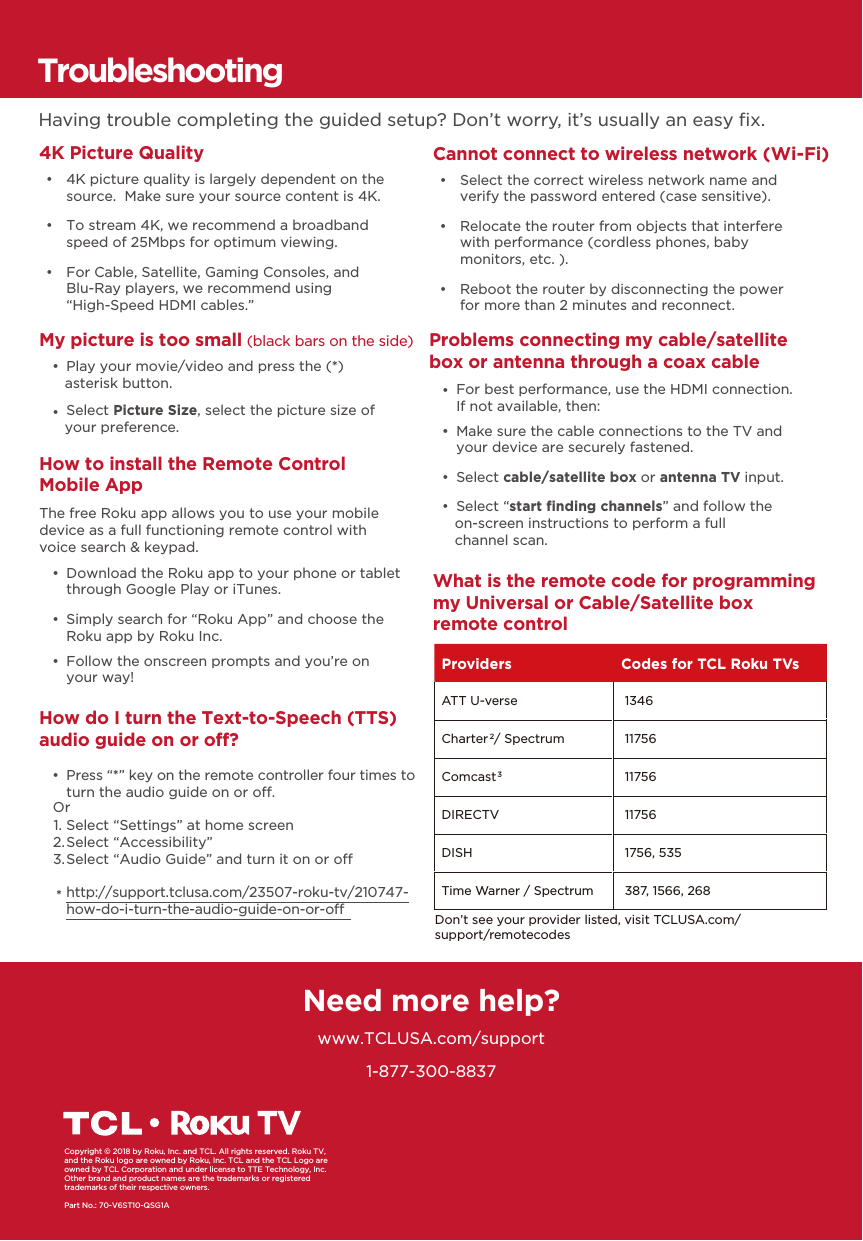 1-877-300-8837Need more help?www.TCLUSA.com/supportCopyright © 2018 by Roku, Inc. and TCL. All rights reserved. Roku TV, and the Roku logo are owned by Roku, Inc. TCL and the TCL Logo are owned by TCL Corporation and under license to TTE Technology, Inc.  Other brand and product names are the trademarks or registered trademarks of their respective owners.Part No.: 70-V6ST10-QSG1AHow do I turn the Text-to-Speech (TTS) audio guide on or off? •  Press “*” key on the remote controller four times to turn the audio guide on or o.Select “Settings” at home screenSelect “Accessibility”Select “Audio Guide” and turn it on or ohttp://support.tclusa.com/23507-roku-tv/210747-how-do-i-turn-the-audio-guide-on-or-oOr1.2.3.*TroubleshootingHaving trouble completing the guided setup? Don’t worry, it’s usually an easy ﬁx.4K Picture Quality     •  4K picture quality is largely dependent on the source.  Make sure your source content is 4K. •  To stream 4K, we recommend a broadband speed of 25Mbps for optimum viewing.  •  For Cable, Satellite, Gaming Consoles, and Blu-Ray players, we recommend using“High-Speed HDMI cables.”Cannot connect to wireless network (Wi-Fi) •  Select the correct wireless network name and verify the password entered (case sensitive). •  Relocate the router from objects that interfere with performance (cordless phones, baby monitors, etc. ). •  Reboot the router by disconnecting the power for more than 2 minutes and reconnect. My picture is too small (black bars on the side) •  Play your movie/video and press the (*) asterisk button. •  Select Picture Size, select the picture size of your preference.Problems connecting my cable/satellite box or antenna through a coax cable •  Make sure the cable connections to the TV and your device are securely fastened. •  Select cable/satellite box or antenna TV input. •  Select “start ﬁnding channels” and follow the on-screen instructions to perform a full channel scan. •  For best performance, use the HDMI connection. If not available, then:What is the remote code for programming my Universal or Cable/Satellite box remote controlHow to install the Remote Control Mobile App  •  Download the Roku app to your phone or tablet through Google Play or iTunes. •  Simply search for “Roku App” and choose the Roku app by Roku Inc. •  Follow the onscreen prompts and you’re on your way!The free Roku app allows you to use your mobile device as a full functioning remote control with voice search &amp; keypad.Providers Codes for TCL Roku TVsATT U-verse  1346Charter2 / Spectrum  11756Comcast3 11756DIRECTV  11756DISH  1756, 535Time Warner / Spectrum  387, 1566, 268Don’t see your provider listed, visit TCLUSA.com/support/remotecodes