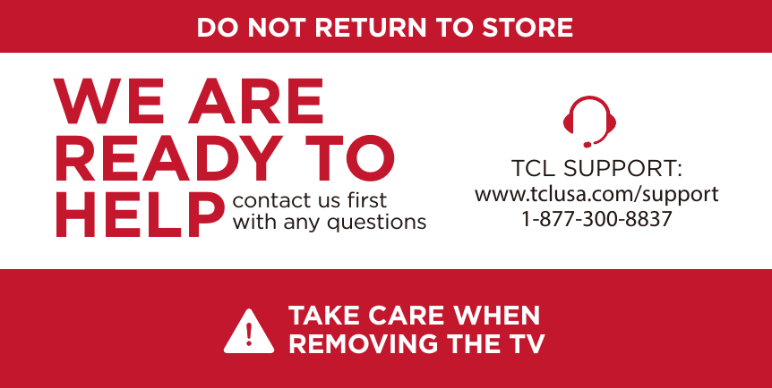 DO NOT RETURN TO STORETCL SUPPORT:www.tclusa.com/support1-877-300-8837contact us ﬁrstwith any questionsWE ARE READY TO HELPTAKE CARE WHEN REMOVING THE TV