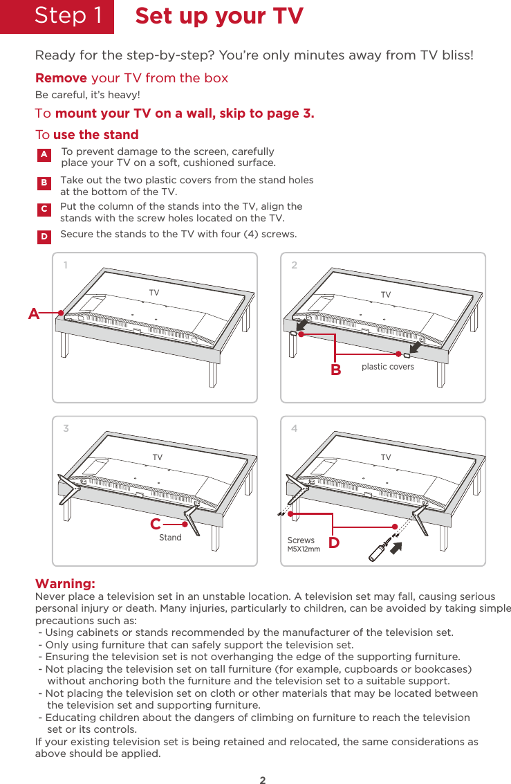 2Step 1  Set up your TVReady for the step-by-step? You’re only minutes away from TV bliss!Remove your TV from the boxTo mount your TV on a wall, skip to page 3.Be careful, it’s heavy!Secure the stands to the TV with four (4) screws.Put the column of the stands into the TV, align thestands with the screw holes located on the TV.To prevent damage to the screen, carefully place your TV on a soft, cushioned surface.ACDTake out the two plastic covers from the stand holes at the bottom of the TV.BTo use the standWarning:Never place a television set in an unstable location. A television set may fall, causing seriouspersonal injury or death. Many injuries, particularly to children, can be avoided by taking simpleprecautions such as: - Using cabinets or stands recommended by the manufacturer of the television set. - Only using furniture that can safely support the television set. - Ensuring the television set is not overhanging the edge of the supporting furniture. - Not placing the television set on tall furniture (for example, cupboards or bookcases)    without anchoring both the furniture and the television set to a suitable support. - Not placing the television set on cloth or other materials that may be located between    the television set and supporting furniture. - Educating children about the dangers of climbing on furniture to reach the television    set or its controls.If your existing television set is being retained and relocated, the same considerations asabove should be applied.TV1AB2TVCStand3TV4DM5X12mm ScrewsTVplastic covers