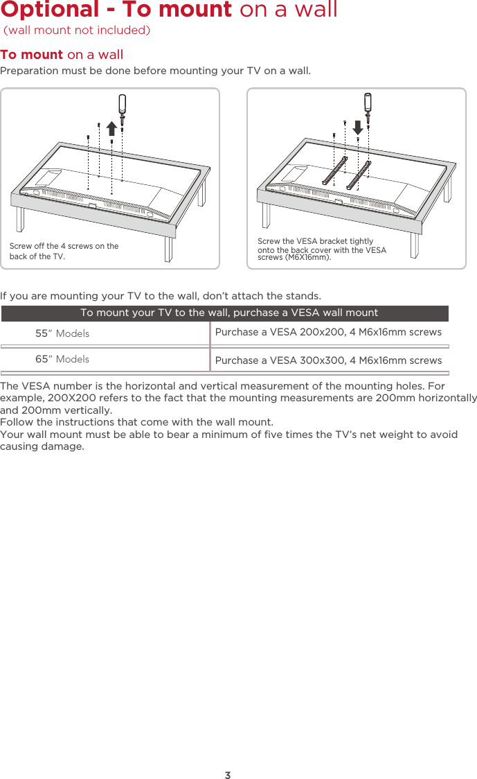 3Optional - To mount on a wall  (wall mount not included) The VESA number is the horizontal and vertical measurement of the mounting holes. Forexample, 200X200 refers to the fact that the mounting measurements are 200mm horizontallyand 200mm vertically.Follow the instructions that come with the wall mount.Your wall mount must be able to bear a minimum of ﬁve times the TV’s net weight to avoidcausing damage.55” Models65” ModelsPurchase a VESA 200x200, 4 M6x16mm screws Purchase a VESA 300x300, 4 M6x16mm screws If you are mounting your TV to the wall, don’t attach the stands. To mount your TV to the wall, purchase a VESA wall mountPreparation must be done before mounting your TV on a wall.To mount on a wall Screw o the 4 screws on the back of the TV.Screw the VESA bracket tightlyonto the back cover with the VESAscrews (M6X16mm). 