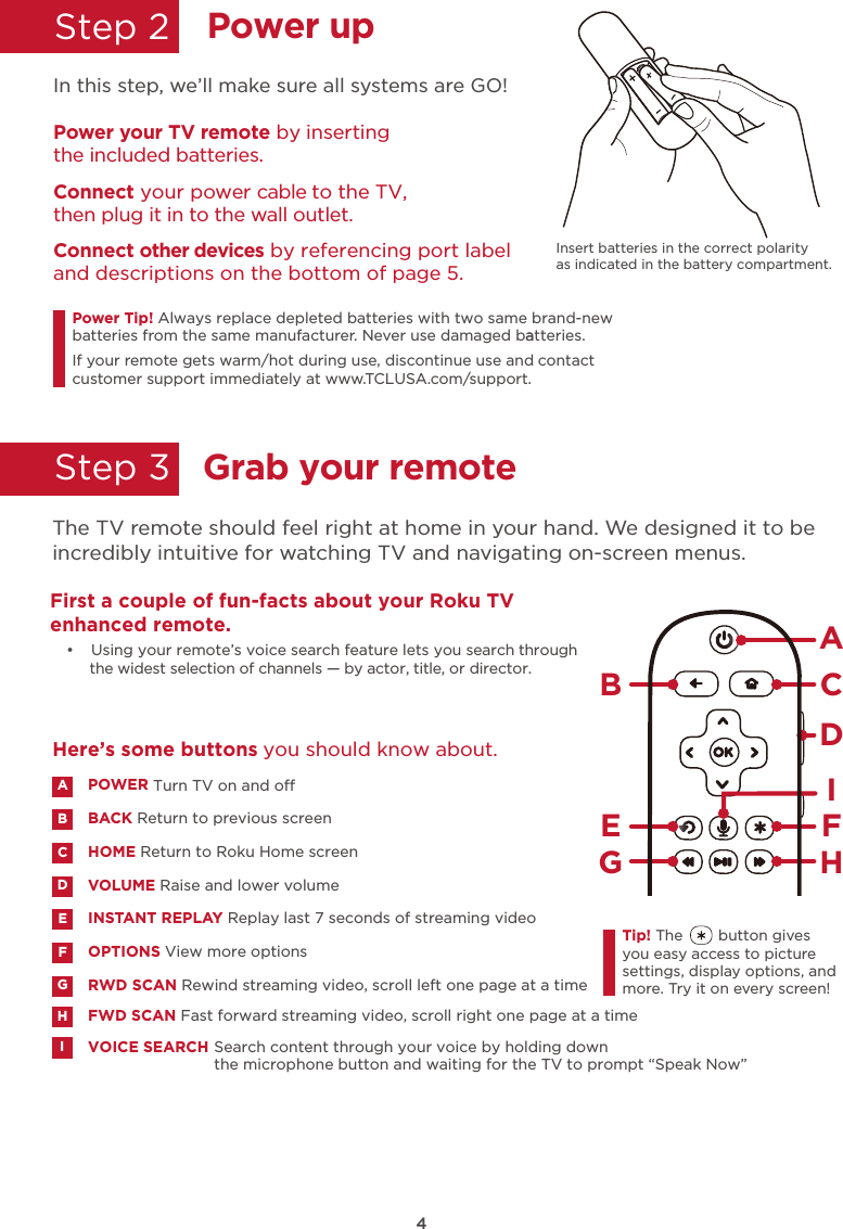 4Power upStep 2  In this Insert batteries in the correct polarity as indicated in the battery compartment. step, we’ll make sure all systems are GO!Power your TV remote by inserting the included batteries.Connect your power cable to the TV,  then plug it in to the wall outlet.and descriptions on the bottom of page 5.Connect other devices by referencing port labelPower Tip!batteries from the same manufacturer. Never use damaged batteries.aIf your remote gets warm/hot during use, discontinue use and contact customer support immediately at www.TCLUSA.com/support.Always replace depleted batteries with two same brand-newGrab your remoteStep 3  The TV remote should feel right at home in your hand. We designed it to be incredibly intuitive for watching TV and navigating on-screen menus.AHBCDE FGTip! The        button gives you easy access to picture settings, display options, and more. Try it on every screen!First a couple of fun-facts about your Roku TV enhanced remote. •  Using your remote’s voice search feature lets you search through the widest selection of channels — by actor, title, or director. IVOICE SEARCH Search content through your voice by holding down the microphone button and waiting for the TV to prompt “Speak Now”IPOWERBACK Return to previous screenTurn TV on and o HOME Return to Roku Home screenVOLUME Raise and lower volumeINSTANT REPLAY Replay last 7 seconds of streaming videoOPTIONS View more optionsABDECFRWD SCAN Rewind streaming video, scroll left one page at a time  GFWD SCAN Fast forward streaming video, scroll right one page at a time  HHere’s some buttons  you should know about.