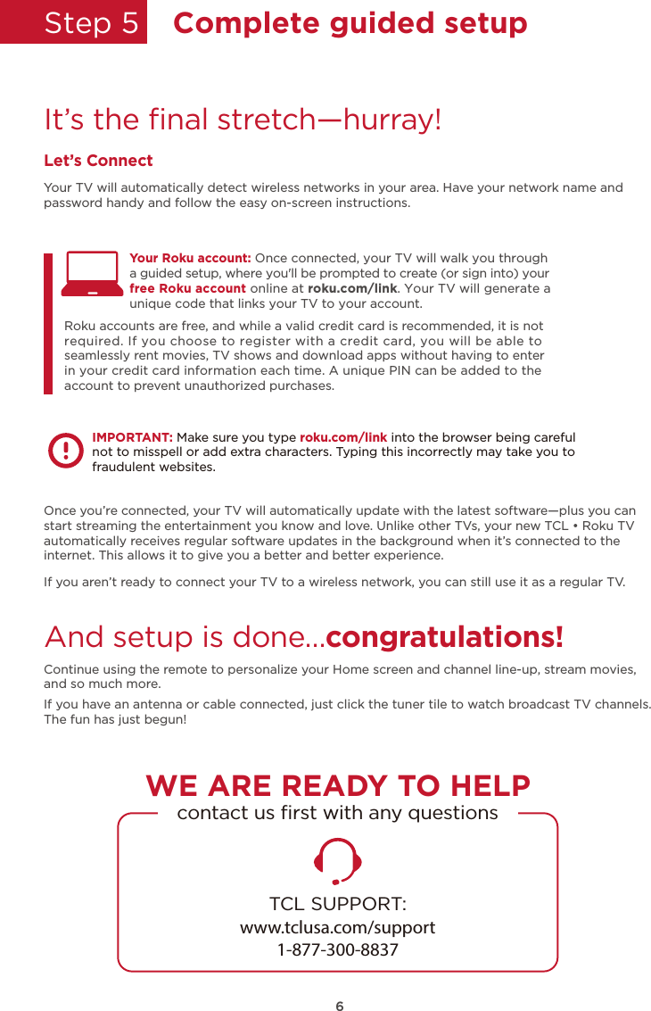 Step 5  Complete guided setupIt’s the ﬁnal stretch—hurray!Let’s ConnectYour TV will automatically detect wireless networks in your area. Have your network name and password handy and follow the easy on-screen instructions.Once you’re connected, your TV will automatically update with the latest software—plus you can start streaming the entertainment you know and love. Unlike other TVs, your new TCL • Roku TV automatically receives regular software updates in the background when it’s connected to the internet. This allows it to give you a better and better experience.If you aren’t ready to connect your TV to a wireless network, you can still use it as a regular TV. And setup is done…congratulations! Continue using the remote to personalize your Home screen and channel line-up, stream movies, and so much more. If you have an antenna or cable connected, just click the tuner tile to watch broadcast TV channels.The fun has just begun!Your Roku account: Once connected, your TV will walk you through Roku accounts are free, and while a valid credit card is recommended, it is not required. If you choose to register with a credit card, you will be able to seamlessly rent movies, TV shows and download apps without having to enter in your credit card information each time. A unique PIN can be added to the account to prevent unauthorized purchases. a guided setup, where you&apos;ll be prompted to create (or sign into) your free Roku account online at roku.com/link. Your TV will generate a unique code that links your TV to your account.IMPORTANT: Make sure you type roku.com/link into the browser being careful not to misspell or add extra characters. Typing this incorrectly may take you to fraudulent websites.TCL SUPPORT:www.tclusa.com/support1-877-300-8837contact us ﬁrst with any questionsWE ARE READY TO HELP6