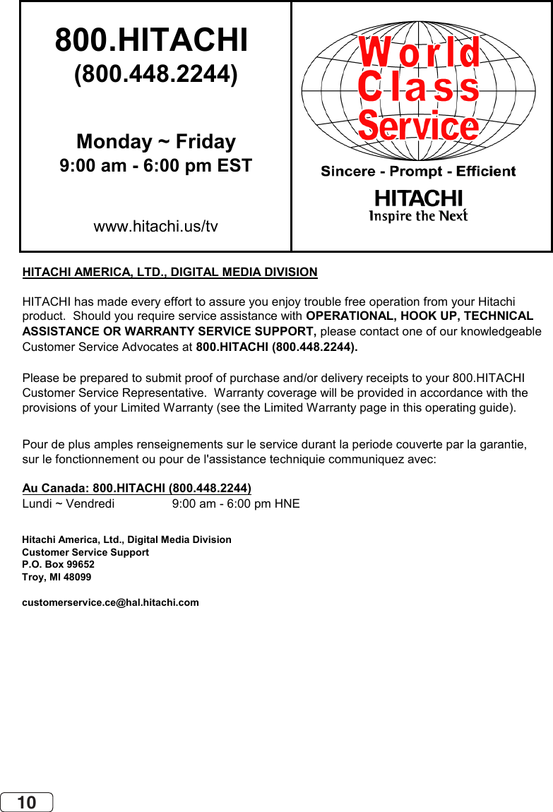 10800.HITACHI (800.448.2244)Monday ~ Friday9:00 am - 6:00 pm ESTwww.hitachi.us/tvHITACHI AMERICA, LTD., DIGITAL MEDIA DIVISIONHITACHI has made every effort to assure you enjoy trouble free operation from your Hitachiproduct.  Should you require service assistance with OPERATIONAL, HOOK UP, TECHNICAL ASSISTANCE OR WARRANTY SERVICE SUPPORT, please contact one of our knowledgeableCustomer Service Advocates at 800.HITACHI (800.448.2244).Please be prepared to submit proof of purchase and/or delivery receipts to your 800.HITACHI Customer Service Representative.  Warranty coverage will be provided in accordance with theprovisions of your Limited Warranty (see the Limited Warranty page in this operating guide). Pour de plus amples renseignements sur le service durant la periode couverte par la garantie,sur le fonctionnement ou pour de l&apos;assistance techniquie communiquez avec:Au Canada: 800.HITACHI (800.448.2244)Lundi ~ Vendredi                 9:00 am - 6:00 pm HNEHitachi America, Ltd., Digital Media DivisionCustomer Service SupportP.O. Box 99652Troy, MI 48099customerservice.ce@hal.hitachi.com