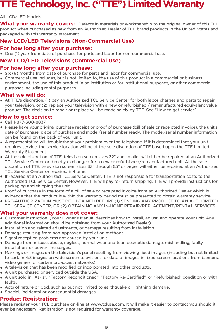 9TTE Technology, Inc. (“TTE”) Limited WarrantyAll LCD/LED Models.What your warranty covers:  Defects in materials or workmanship to the original owner of this TCL product when purchased as new from an Authorized Dealer of TCL brand products in the United States and packaged with this warranty statement.New LCD/LED Televisions (Non-Commercial Use) For how long after your purchase:    One (1) year from date of purchase for parts and labor for non-commercial use.New LCD/LED Televisions (Commercial Use)For how long after your purchase:    Six (6) months from date of purchase for parts and labor for commercial use.    Commercial use includes, but is not limited to, the use of this product in a commercial or business     environment, the use of this product in an institution or for institutional purposes, or other commercial     purposes including rental purposes.What we will do:    At TTE’s discretion, (1) pay an Authorized TCL Service Center for both labor charges and parts to repair     your television, or (2) replace your television with a new or refurbished / remanufactured equivalent value     product. The decision to repair or replace will be made solely by TTE. See “How to get service”.How to get service:    Call 1-877-300-8837.    Please have your original purchase receipt or proof of purchase (bill of sale or receipted invoice), the unit’s     date of purchase, place of purchase and model/serial number ready. The model/serial number information     can be found on the back of your unit.    A representative will troubleshoot your problem over the telephone. If it is determined that your unit     requires service, the service location will be at the sole discretion of TTE based upon the TTE Limited     Warranty Statement.     At the sole discretion of TTE, television screen sizes 32” and smaller will either be repaired at an Authorized     TCL Service Center or directly exchanged for a new or refurbished/remanufactured unit. At the sole     discretion of TTE, television screen sizes 33” through 55” or larger will either be repaired at an Authorized     TCL Service Center or repaired in-home.    If repaired at an Authorized TCL Service Center, TTE is not responsible for transportation costs to the     Authorized TCL Service Center. However, TTE will pay for return shipping. TTE will provide instructions for     packaging and shipping the unit.     Proof of purchase in the form of a bill of sale or receipted invoice from an Authorized Dealer which is     evidence that the product is within the warranty period must be presented to obtain warranty service.    PRE-AUTHORIZATION MUST BE OBTAINED BEFORE (1) SENDING ANY PRODUCT TO AN AUTHORIZED     TCL SERVICE CENTER, OR (2) OBTAINING ANY IN-HOME REPAIR/REPLACEMENT/RENTAL SERVICES.What your warranty does not cover:    Customer instruction. (Your Owner’s Manual describes how to install, adjust, and operate your unit. Any     additional information should be obtained from your Authorized Dealer).    Installation and related adjustments, or damage resulting from installation.    Damage resulting from non-approved installation methods.    Signal reception problems not caused by your unit.    Damage from misuse, abuse, neglect, normal wear and tear, cosmetic damage, mishandling, faulty     installation, or power line surges.    Markings or images on the television’s panel resulting from viewing ﬁxed images (including but not limited     to certain 4:3 images on wide screen televisions, or data or images in ﬁxed screen locations from banners,     video games, or certain broadcast networks).    A television that has been modiﬁed or incorporated into other products.    A unit purchased or serviced outside the USA.    A unit sold in “As-Is”, “Factory Reconditioned”, “Factory Re-Certiﬁed”, or “Refurbished” condition or with     faults.      Acts of nature or God, such as but not limited to earthquake or lightning damage.    Special, incidental or consequential damages.Product Registration:Please register your TCL purchase on-line at www.tclusa.com. It will make it easier to contact you should it ever be necessary. Registration is not required for warranty coverage. 