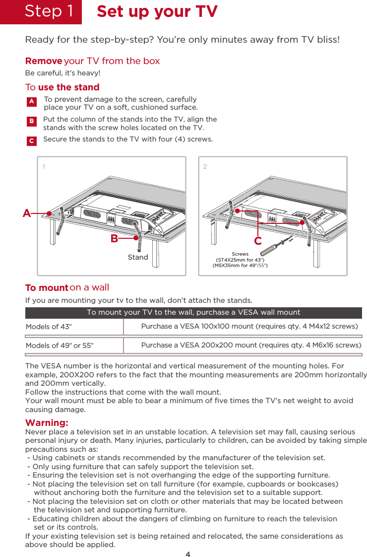 4Step 1  Set up your TVReady for the step-by-step? You’re only minutes away from TV bliss!12Secure the stands to the TV with four (4) screws.Put the column of the stands into the TV, align thestands with the screw holes located on the TV.Remove your TV from the boxBe careful, it’s heavy!To prevent damage to the screen, carefully place your TV on a soft, cushioned surface.ABCTo use the standTWarning:o mount on a wallNever place a television set in an unstable location. A television set may fall, causing seriouspersonal injury or death. Many injuries, particularly to children, can be avoided by taking simpleprecautions such as: - Using cabinets or stands recommended by the manufacturer of the television set. - Only using furniture that can safely support the television set. - Ensuring the television set is not overhanging the edge of the supporting furniture. - Not placing the television set on tall furniture (for example, cupboards or bookcases)    without anchoring both the furniture and the television set to a suitable support. - Not placing the television set on cloth or other materials that may be located between    the television set and supporting furniture. - Educating children about the dangers of climbing on furniture to reach the television    set or its controls.If your existing television set is being retained and relocated, the same considerations asabove should be applied.The VESA number is the horizontal and vertical measurement of the mounting holes. Forexample, 200X200 refers to the fact that the mounting measurements are 200mm horizontallyand 200mm vertically.Follow the instructions that come with the wall mount.Your wall mount must be able to bear a minimum of ﬁve times the TV’s net weight to avoidcausing damage.Models of 43”Purchase a VESA 100x100 mount (requires qty. 4 M4x12 screws)If you are mounting your tv to the wall, don’t attach the stands. To mount your TV to the wall, purchase a VESA wall mountModels of 49” or 55”Purchase a VESA 200x200 mount (requires qty. 4 M6x16 screws)Screws(ST4X25mm for 43”)(M5X35mm for 49”/55”)StandABC