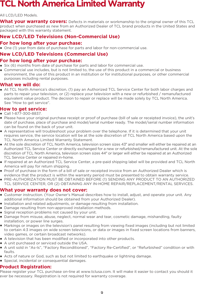 9TCL North America Limited WarrantyAll LCD/LED Models.What your warranty covers: Defects in materials or workmanship to the original owner of this TCL product when purchased as new from an Authorized Dealer of TCL brand products in the United States and packaged with this warranty statement.New LCD/LED Televisions (Non-Commercial Use) For how long after your purchase:    One (1) year from date of purchase for parts and labor for non-commercial use.New LCD/LED Televisions (Commercial Use)For how long after your purchase:    Six (6) months from date of purchase for parts and labor for commercial use.    Commercial use includes, but is not limited to, the use of this product in a commercial or business     environment, the use of this product in an institution or for institutional purposes, or other commercial     purposes including rental purposes.What we will do:    At TCL North America’s discretion, (1) pay an Authorized TCL Service Center for both labor charges and    parts to repair your television, or (2) replace your television with a new or refurbished / remanufactured    equivalent value product. The decision to repair or replace will be made solely by TCL North America.     See “How to get service”.How to get service:    Call 1-877-300-8837.    Please have your original purchase receipt or proof of purchase (bill of sale or receipted invoice), the unit’s     date of purchase, place of purchase and model/serial number ready. The model/serial number information     can be found on the back of your unit.    A representative will troubleshoot your problem over the telephone. If it is determined that your unit     requires service, the service location will be at the sole discretion of TCL North America based upon the    TCL North America Limited Warranty Statement.     At the sole discretion of TCL North America, television screen sizes 43” and smaller will either be repaired at an    Authorized TCL Service Center or directly exchanged for a new or refurbished/remanufactured unit. At the sole    discretion of TCL North America, television screen sizes 44” or larger will either be repaired at an Authorized    TCL Service Center or repaired in-home.    If repaired at an Authorized TCL Service Center, a pre-paid shipping label will be provided and TCL North    America will pay for return shipping.    Proof of purchase in the form of a bill of sale or receipted invoice from an Authorized Dealer which is     evidence that the product is within the warranty period must be presented to obtain warranty service.    PRE-AUTHORIZATION MUST BE OBTAINED BEFORE (1) SENDING ANY PRODUCT TO AN AUTHORIZED     TCL SERVICE CENTER, OR (2) OBTAINING ANY IN-HOME REPAIR/REPLACEMENT/RENTAL SERVICES.What your warranty does not cover:    Customer instruction. (Your Owner’s Manual describes how to install, adjust, and operate your unit. Any     additional information should be obtained from your Authorized Dealer).    Installation and related adjustments, or damage resulting from installation.    Damage resulting from non-approved installation methods.    Signal reception problems not caused by your unit.    Damage from misuse, abuse, neglect, normal wear and tear, cosmetic damage, mishandling, faulty     installation, or power line surges.    Markings or images on the television’s panel resulting from viewing ﬁxed images (including but not limited     to certain 4:3 images on wide screen televisions, or data or images in ﬁxed screen locations from banners,     video games, or certain broadcast networks).    A television that has been modiﬁed or incorporated into other products.    A unit purchased or serviced outside the USA.    A unit sold in “As-Is”, “Factory Reconditioned”, “Factory Re-Certiﬁed”, or “Refurbished” condition or with     faults.      Acts of nature or God, such as but not limited to earthquake or lightning damage.    Special, incidental or consequential damages.Product Registration:Please register your TCL purchase on-line at www.tclusa.com. It will make it easier to contact you should it ever be necessary. Registration is not required for warranty coverage. 