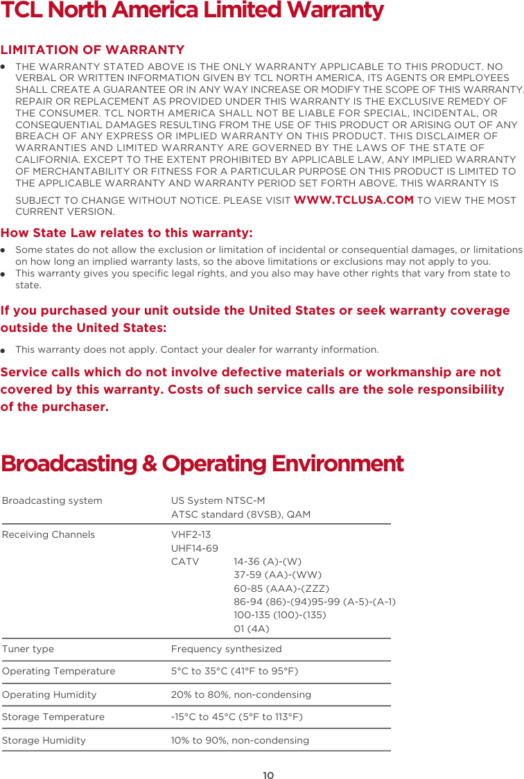 10TCL North America Limited WarrantyTHE WARRANTY STATED ABOVE IS THE ONLY WARRANTY APPLICABLE TO THIS PRODUCT. NO VERBAL OR WRITTEN INFORMATION GIVEN BY TCL NORTH AMERICA, ITS AGENTS OR EMPLOYEES SHALL CREATE A GUARANTEE OR IN ANY WAY INCREASE OR MODIFY THE SCOPE OF THIS WARRANTY. REPAIR OR REPLACEMENT AS PROVIDED UNDER THIS WARRANTY IS THE EXCLUSIVE REMEDY OF THE CONSUMER. TCL NORTH AMERICA SHALL NOT BE LIABLE FOR SPECIAL, INCIDENTAL, OR CONSEQUENTIAL DAMAGES RESULTING FROM THE USE OF THIS PRODUCT OR ARISING OUT OF ANY BREACH OF ANY EXPRESS OR IMPLIED WARRANTY ON THIS PRODUCT. THIS DISCLAIMER OF WARRANTIES AND LIMITED WARRANTY ARE GOVERNED BY THE LAWS OF THE STATE OF CALIFORNIA. EXCEPT TO THE EXTENT PROHIBITED BY APPLICABLE LAW, ANY IMPLIED WARRANTY OF MERCHANTABILITY OR FITNESS FOR A PARTICULAR PURPOSE ON THIS PRODUCT IS LIMITED TO THE APPLICABLE WARRANTY AND WARRANTY PERIOD SET FORTH ABOVE. THIS WARRANTY IS SUBJECT TO CHANGE WITHOUT NOTICE. PLEASE VISIT WWW.TCLUSA.COM TO VIEW THE MOST CURRENT VERSION.LIMITATION OF WARRANTYHow State Law relates to this warranty:Broadcasting &amp; Operating EnvironmentBroadcasting system  US System NTSC-MATSC standard (8VSB), QAMReceiving Channels  VHF2-13UHF14-69CATV            14-36 (A)-(W)37-59 (AA)-(WW)60-85 (AAA)-(ZZZ)86-94 (86)-(94)95-99 (A-5)-(A-1)100-135 (100)-(135)01 (4A)Tuner type  Frequency synthesizedOperating Temperature 5°C to 35°C (41°F to 95°F)Operating Humidity 20% to 80%, non-condensingStorage Temperature -15°C to 45°C (5°F to 113°F)Storage Humidity 10% to 90%, non-condensingSome states do not allow the exclusion or limitation of incidental or consequential damages, or limitations on how long an implied warranty lasts, so the above limitations or exclusions may not apply to you.This warranty gives you speciﬁc legal rights, and you also may have other rights that vary from state to state.If you purchased your unit outside the United States or seek warranty coverage outside the United States:This warranty does not apply. Contact your dealer for warranty information.Service calls which do not involve defective materials or workmanship are not covered by this warranty. Costs of such service calls are the sole responsibility of the purchaser.