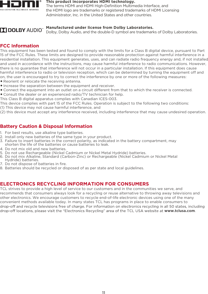 This product incorporates HDMI technology.11ELECTRONICS RECYCLING INFORMATION FOR CONSUMERSTCL strives to provide a high level of service to our customers and in the communities we serve, and recommends that consumers always look for a recycling or reuse alternative to throwing away televisions and other electronics. We encourage customers to recycle end-of-life electronic devices using one of the many convenient methods available today. In many states TCL has programs in place to enable consumers to www.tclusa.com.FCC InformationThis equipment has been tested and found to comply with the limits for a Class B digital device, pursuant to Part 15 of the FCC Rules. These limits are designed to provide reasonable protection against harmful interference in a residential installation. This equipment generates, uses, and can radiate radio frequency energy and, if not installed and used in accordance with the instructions, may cause harmful interference to radio communications. However, there is no guarantee that interference will not occur in a particular installation. If this equipment does cause harmful interference to radio or television reception, which can be determined by turning the equipment o and on, the user is encouraged to try to correct the interference by one or more of the following measures:   Reorient or relocate the receiving antenna.   Increase the separation between the equipment and receiver.   Connect the equipment into an outlet on a circuit dierent from that to which the receiver is connected.   Consult the dealer or an experienced radio/TV technician for help. This Class B digital apparatus complies with Canadian ICES-003.This device complies with part 15 of the FCC Rules. Operation is subject to the following two conditions:(1) This device may not cause harmful interference, and(2) this device must accept any interference received, including interference that may cause undesired operation.Battery Caution &amp; Disposal Information1.  For best results, use alkaline type batteries.2.  Install only new batteries of the same type in your product.3.  Failure to insert batteries in the correct polarity, as indicated in the battery compartment, may    shorten the life of the batteries or cause batteries to leak.4.  Do not mix old and new batteries.5.  Do not use Rechargeable (Nickel Cadmium or Nickel Metal Hydride) batteries.6.  Do not mix Alkaline, Standard (Carbon-Zinc) or Rechargeable (Nickel Cadmium or Nickel Metal    Hydride) batteries.7. 8.  Batteries should be recycled or disposed of as per state and local guidelines.Do not dispose of batteries in ﬁre.The terms HDMI and HDMI High-Deﬁnition Multimedia Interface, and the HDMI logo are trademarks or registered trademarks of HDMI Licensing Administrator, Inc. in the United States and other countries.Manufactured under license from Dolby Laboratories.Dolby, Dolby Audio, and the double-D symbol are trademarks of Dolby Laboratories. 