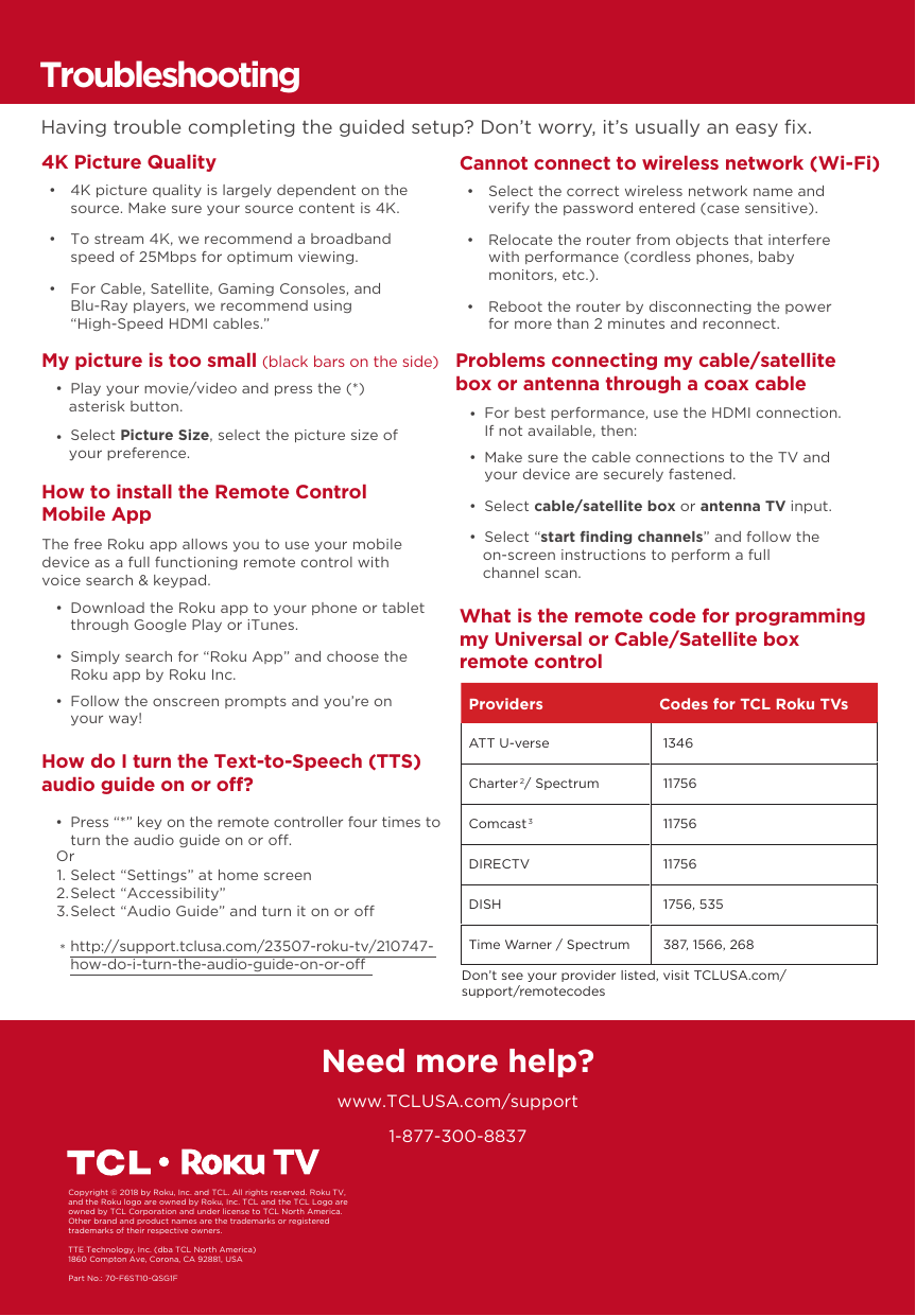 1-877-300-8837Need more help?www.TCLUSA.com/supportCopyright © 2018 by Roku, Inc. and TCL. All rights reserved. Roku TV, and the Roku logo are owned by Roku, Inc. TCL and the TCL Logo are owned by TCL Corporation and under license to TCL North America.  Other brand and product names are the trademarks or registered trademarks of their respective owners.TTE Technology, Inc. (dba TCL North America)1860 Compton Ave, Corona, CA 92881, USAPart No.: 70-F6ST10-QSG1FHow do I turn the Text-to-Speech (TTS) audio guide on or off? •  Press “*” key on the remote controller four times to turn the audio guide on or o.Select “Settings” at home screenSelect “Accessibility”Select “Audio Guide” and turn it on or ohttp://support.tclusa.com/23507-roku-tv/210747-how-do-i-turn-the-audio-guide-on-or-oOr1.2.3.*TroubleshootingHaving trouble completing the guided setup? Don’t worry, it’s usually an easy ﬁx.4K Picture Quality     •  4K picture quality is largely dependent on the source. Make sure your source content is 4K. •  To stream 4K, we recommend a broadband speed of 25Mbps for optimum viewing.  •  For Cable, Satellite, Gaming Consoles, and Blu-Ray players, we recommend using“High-Speed HDMI cables.”Cannot connect to wireless network (Wi-Fi) •  Select the correct wireless network name and verify the password entered (case sensitive). •  Relocate the router from objects that interfere with performance (cordless phones, baby monitors, etc.). •  Reboot the router by disconnecting the power for more than 2 minutes and reconnect. My picture is too small (black bars on the side) •  Play your movie/video and press the (*) asterisk button. •  Select Picture Size, select the picture size of your preference.Problems connecting my cable/satellite box or antenna through a coax cable •  Make sure the cable connections to the TV and your device are securely fastened. •  Select cable/satellite box or antenna TV input. •  Select “start ﬁnding channels” and follow the on-screen instructions to perform a full channel scan. •  For best performance, use the HDMI connection. If not available, then:What is the remote code for programming my Universal or Cable/Satellite box remote controlHow to install the Remote Control Mobile App  •  Download the Roku app to your phone or tablet through Google Play or iTunes. •  Simply search for “Roku App” and choose the Roku app by Roku Inc. •  Follow the onscreen prompts and you’re on your way!The free Roku app allows you to use your mobile device as a full functioning remote control with voice search &amp; keypad.Providers Codes for TCL Roku TVsATT U-verse  1346Charter2 / Spectrum  11756Comcast3 11756DIRECTV  11756DISH  1756, 535Time Warner / Spectrum  387, 1566, 268Don’t see your provider listed, visit TCLUSA.com/support/remotecodes