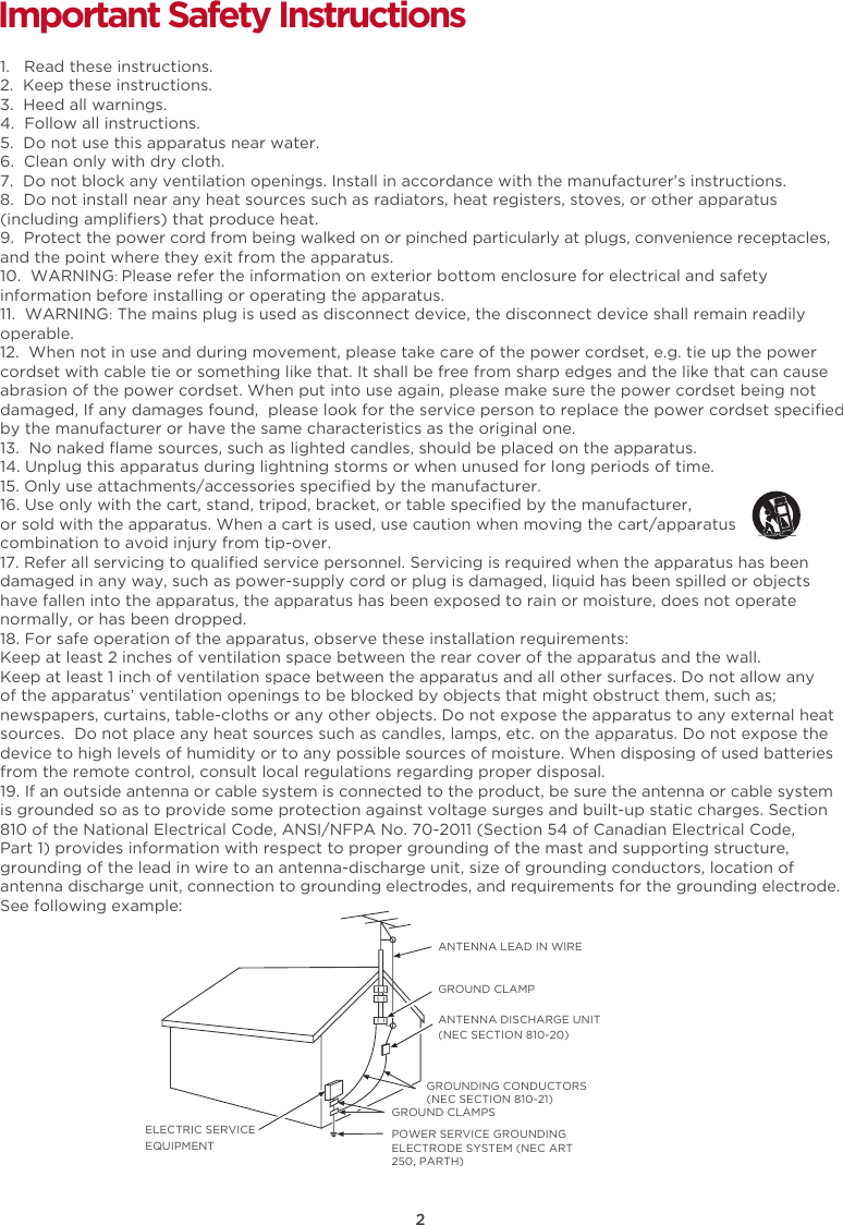 2Important Safety Instructions1.   Read these instructions.2.  Keep these instructions.3.  Heed all warnings.4.  Follow all instructions.5.  Do not use this apparatus near water.6.  Clean only with dry cloth.7.  Do not block any ventilation openings. Install in accordance with the manufacturer’s instructions.8.  Do not install near any heat sources such as radiators, heat registers, stoves, or other apparatus(including ampliﬁers) that produce heat.9.  Protect the power cord from being walked on or pinched particularly at plugs, convenience receptacles,and the point where they exit from the apparatus. 10.  WARNING: Please refer the information on exterior bottom enclosure for electrical and safety information before installing or operating the apparatus.11.  WARNING: The mains plug is used as disconnect device, the disconnect device shall remain readily operable.12.  When not in use and during movement, please take care of the power cordset, e.g. tie up the power cordset with cable tie or something like that. It shall be free from sharp edges and the like that can cause abrasion of the power cordset. When put into use again, please make sure the power cordset being not damaged, If any damages found,  please look for the service person to replace the power cordset speciﬁed by the manufacturer or have the same characteristics as the original one.13.  No naked ﬂame sources, such as lighted candles, should be placed on the apparatus.14. Unplug this apparatus during lightning storms or when unused for long periods of time. 15. Only use attachments/accessories speciﬁed by the manufacturer.16. Use only with the cart, stand, tripod, bracket, or table speciﬁed by the manufacturer, or sold with the apparatus. When a cart is used, use caution when moving the cart/apparatus combination to avoid injury from tip-over.17. Refer all servicing to qualiﬁed service personnel. Servicing is required when the apparatus has beendamaged in any way, such as power-supply cord or plug is damaged, liquid has been spilled or objects have fallen into the apparatus, the apparatus has been exposed to rain or moisture, does not operatenormally, or has been dropped. 18. For safe operation of the apparatus, observe these installation requirements:Keep at least 2 inches of ventilation space between the rear cover of the apparatus and the wall. Keep at least 1 inch of ventilation space between the apparatus and all other surfaces. Do not allow any of the apparatus’ ventilation openings to be blocked by objects that might obstruct them, such as; newspapers, curtains, table-cloths or any other objects. Do not expose the apparatus to any external heatsources.  Do not place any heat sources such as candles, lamps, etc. on the apparatus. Do not expose thedevice to high levels of humidity or to any possible sources of moisture. When disposing of used batteriesfrom the remote control, consult local regulations regarding proper disposal.  19. If an outside antenna or cable system is connected to the product, be sure the antenna or cable systemis grounded so as to provide some protection against voltage surges and built-up static charges. Section 810 of the National Electrical Code, ANSI/NFPA No. 70-2011 (Section 54 of Canadian Electrical Code,Part 1) provides information with respect to proper grounding of the mast and supporting structure, grounding of the lead in wire to an antenna-discharge unit, size of grounding conductors, location ofantenna discharge unit, connection to grounding electrodes, and requirements for the grounding electrode.See following example:  ANTENNA LEAD IN WIREGROUND CLAMPANTENNA DISCHARGE UNIT (NEC SECTION 810-20)GROUND CLAMPSGROUNDING CONDUCTORS (NEC SECTION 810-21)ELECTRIC SERVICEEQUIPMENTPOWER SERVICE GROUNDING ELECTRODE SYSTEM (NEC ART 250, PARTH)