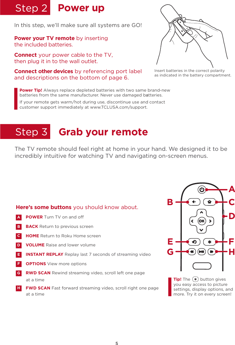 5Power upStep 2Step 3 In this step, we’ll make sure all systems are GO! Insert batteries in the correct polarity as indicated in the battery compartment. Power your TV remote by inserting the included batteries.Connect your power cable to the TV,  then plug it in to the wall outlet.and descriptions on the bottom of page 6.Connect other devices by referencing port label Power Tip!batteries from the same manufacturer. Never use damaged batteries.aIf your remote gets warm/hot during use, discontinue use and contact customer support immediately at www.TCLUSA.com/support.Always replace depleted batteries with two same brand-newGrab your remote  The TV remote should feel right at home in your hand. We designed it to be incredibly intuitive for watching TV and navigating on-screen menus. POWER Turn TV on and oBACK Return to previous screen HOME Return to Roku Home screen VOLUME Raise and lower volumeINSTANT REPLAY Replay last 7 seconds of streaming videoOPTIONS View more optionsRWD SCAN Rewind streaming video, scroll left one page at a timeFWD SCAN Fast forward streaming video, scroll right one page at a timeABDECFGHHere’s some buttons you should know about.AHBCDE FGTip! The        button gives you easy access to picture settings, display options, and more. Try it on every screen!