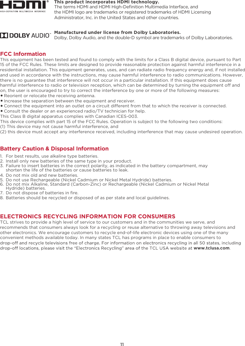 This product incorporates HDMI technology.11ELECTRONICS RECYCLING INFORMATION FOR CONSUMERSTCL strives to provide a high level of service to our customers and in the communities we serve, and recommends that consumers always look for a recycling or reuse alternative to throwing away televisions and other electronics. We encourage customers to recycle end-of-life electronic devices using one of the many convenient methods available today. In many states TCL has programs in place to enable consumers to www.tclusa.com.FCC InformationThis equipment has been tested and found to comply with the limits for a Class B digital device, pursuant to Part 15 of the FCC Rules. These limits are designed to provide reasonable protection against harmful interference in a residential installation. This equipment generates, uses, and can radiate radio frequency energy and, if not installed and used in accordance with the instructions, may cause harmful interference to radio communications. However, there is no guarantee that interference will not occur in a particular installation. If this equipment does cause harmful interference to radio or television reception, which can be determined by turning the equipment o and on, the user is encouraged to try to correct the interference by one or more of the following measures:   Reorient or relocate the receiving antenna.   Increase the separation between the equipment and receiver.   Connect the equipment into an outlet on a circuit dierent from that to which the receiver is connected.   Consult the dealer or an experienced radio/TV technician for help. This Class B digital apparatus complies with Canadian ICES-003.This device complies with part 15 of the FCC Rules. Operation is subject to the following two conditions:(1) This device may not cause harmful interference, and(2) this device must accept any interference received, including interference that may cause undesired operation.Battery Caution &amp; Disposal Information1.  For best results, use alkaline type batteries.2.  Install only new batteries of the same type in your product.3.  Failure to insert batteries in the correct polarity, as indicated in the battery compartment, may    shorten the life of the batteries or cause batteries to leak.4.  Do not mix old and new batteries.5.  Do not use Rechargeable (Nickel Cadmium or Nickel Metal Hydride) batteries.6.  Do not mix Alkaline, Standard (Carbon-Zinc) or Rechargeable (Nickel Cadmium or Nickel Metal    Hydride) batteries.7. 8.  Batteries should be recycled or disposed of as per state and local guidelines.Do not dispose of batteries in ﬁre.The terms HDMI and HDMI High-Deﬁnition Multimedia Interface, and the HDMI logo are trademarks or registered trademarks of HDMI Licensing Administrator, Inc. in the United States and other countries.Manufactured under license from Dolby Laboratories.Dolby, Dolby Audio, and the double-D symbol are trademarks of Dolby Laboratories. 