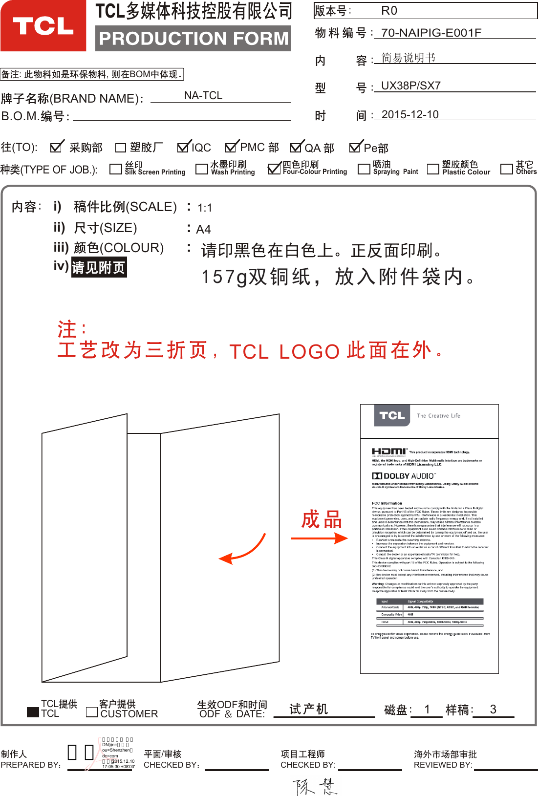 UX38P/SX7NA-TCL:  ,  BOMR070-NAIPIG-E001F2015-12-10(BRAND NAME)B.O.M.i)ii)iii)iv)(SCALE)(SIZE)(COLOUR) :::TCL         ODFODF   DATE:1:13(TYPE OF JOB.):QA IQC Pe(TO):CUSTOMERSilk Screen PrintingWash PrintingFour-Colour PrintingSpraying  PaintPlastic ColourTCLOthers  PMC 1PREPARED BY CHECKED BY: REVIEWED BY:/CHECKED BYA4TCL  LOGO 157g双铜纸，放入附件袋内。李英数字签名人 李英DN：cn=李英，ou=Shenzhen，dc=com日期：2015.12.1017:05:30 +08&apos;00&apos;