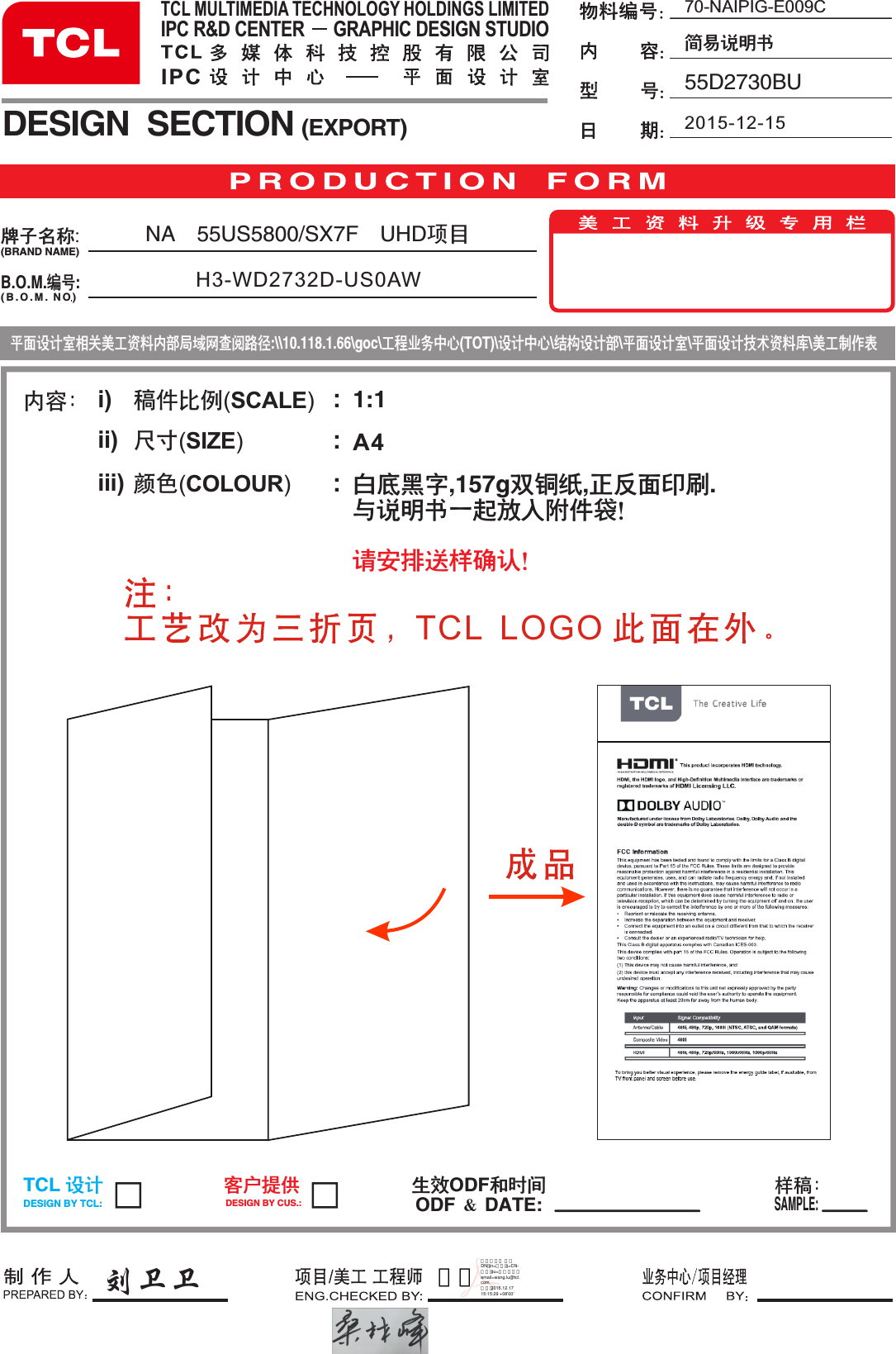 内容： i)ii)iii)稿件比例(SCALE)  尺寸(SIZE)             颜色(COLOUR)       :::70-NAIPIG-E009C简易说明书 55D2730BU2015-12-151:1A4白底黑字,157g双铜纸,正反面印刷.与说明书一起放入附件袋！请安排送样确认！NA 55US5800/SX7F UHD项 目  H3-WD2732D-US0AWB.O.M.编号:DESIGN  SECTION (EXPORT)生效ODF和时间ODF ＆ DATE:TCL 设计DESIGN BY TCL:客户提供DESIGN BY CUS.:样稿：SAMPLE:牌子名称:(BRAND NAME)( B . O . M .  NO )TCL MULTIMEDIA TECHNOLOGY HOLDINGS LIMITEDIPC R&amp;D CENTER      GRAPHIC DESIGN STUDIOIPC 相关美工资料内部局域网查阅路径:\\10.118.1.66\goc\工程业务中心(TOT)\设计中心\结构设计部\平面设计室\平面设计技术资料库\美工制作表平面设计室刘卫卫TCL  LOGO 王璐数字签名人 王璐 DN：cn=王璐，c=CN-中国，ou=设计中心，email=wang.lu@tcl.com 日期：2015.12.17 15:15:29 +08&apos;00&apos;