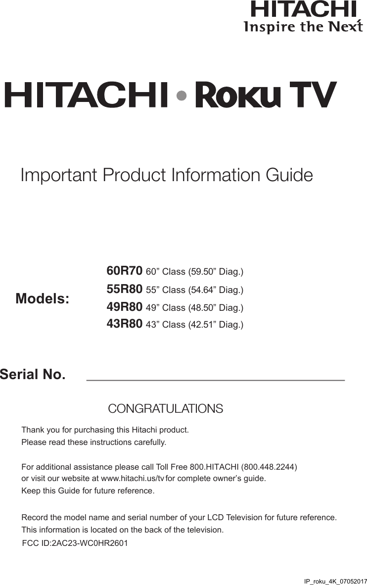 Serial No.Models:Thank you for purchasing this Hitachi product. Please read these instructions carefully. For additional assistance please call Toll Free 800.HITACHI (800.448.2244)  or visit our website at www.hitachi.us/tv for complete owner’s guide. Keep this Guide for future reference. Record the model name and serial number of your LCD Television for future reference. This information is located on the back of the television.CONGRATULATIONS Important Product Information Guide55R80 55” Class (54.64” Diag.)49R80 49” Class (48.50” Diag.)43R80 43” Class (42.51” Diag.)60R70 60” Class (59.50” Diag.)IP_roku_4K_07052017FCC ID:2AC23-WC0HR2601 