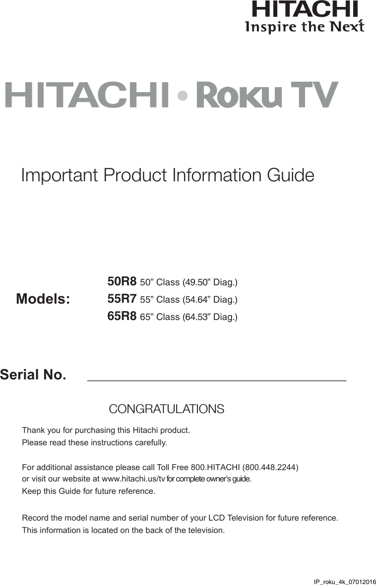 Serial No.Models:Thank you for purchasing this Hitachi product. Please read these instructions carefully. For additional assistance please call Toll Free 800.HITACHI (800.448.2244)  or visit our website at www.hitachi.us/tv for complete owner’s guide. Keep this Guide for future reference. Record the model name and serial number of your LCD Television for future reference. This information is located on the back of the television.CONGRATULATIONS Important Product Information Guide50R8 50” Class (49.50” Diag.)55R7 55” Class (54.64” Diag.)65R8 65” Class (64.53” Diag.)IP_roku_4k_07012016