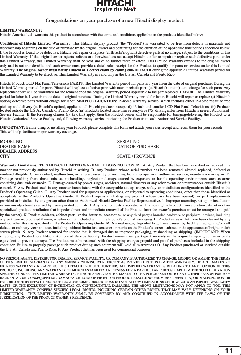 11EN 40Congratulations on your purchase of a new Hitachi display product. LIMITED WARRANTY:   Hitachi America Ltd., warrants this product in accordance with the terms and conditions applicable to the products identified below: Conditions of Hitachi Limited Warranty:  This  Hitachi  display  product  (the  “Product”)  is  warranted  to  be  free  from  defects  in  materials  and workmanship beginning on the date of purchase by the original owner and continuing for the duration of the applicable time periods specified below. If the Product is found to be defective, Hitachi will repair or replace (at Hitachi’s option) defective parts at no charge, subject to the conditions of this Limited Warranty. If the original owner rejects, refuses or otherwise does not accept Hitachi’s offer to repair or replace such defective parts under this Limited Warranty, this Limited Warranty shall be void and of no further force or effect. This Limited Warranty extends to the original owner only and  is  not  transferable, and such owner  must provide a dated sales receipt  for the Product  to qualify  for parts or service under this  Limited Warranty. The original owner must notify Hitachi of a defect claim by calling 800-HITACHI during the applicable Limited Warranty period for this Limited Warranty to be effective. This Limited Warranty is valid only in the U.S.A., Canada and Puerto Rico. Hitachi Product: LCD Flat Panel Televisions PARTS: The Limited Warranty period for parts is 1 year from the date of original purchase. During the Limited Warranty period for parts, Hitachi will replace defective parts with new or rebuilt parts (at Hitachi’s option) at no charge for such parts. Any replacement part will be warranted for the remainder of the original warranty period applicable to the part replaced. LABOR: The Limited Warranty period for labor is 1 year from the date of original purchase. During the Limited Warranty period for labor, Hitachi will repair or replace (at Hitachi’s option) defective parts  without charge for labor.  SERVICE LOCATION:  In-home warranty service,  which  includes either in-home repair  or free pick-up and delivery (at Hitachi’s option), applies to all Hitachi products except: (i) 43-inch and smaller LCD Flat Panel Televisions; (ii) Products located outside the U.S.A., Canada or Puerto Rico; (iii) Products located more than seventy-five (75) driving miles from Hitachi’s nearest Authorized Service Facility. If the  foregoing  clauses  (i),  (ii),  (iii) apply, then  the  Product  owner will be  responsible  for  bringing/delivering the  Product  to  a Hitachi Authorized Service Facility and, following warranty service, retrieving the Product from such Authorized Service Facility. IMPORTANT: Before using or installing your Product, please complete this form and attach your sales receipt and retain them for your records. This will help facilitate proper warranty coverage. MODEL NO.   SERIAL NO.  DEALER NAME   DATE OF PURCHASE DEALER ADDRESS CITY   STATE / PROVINCE Warranty Limitations.  THIS HITACHI LIMITED WARRANTY DOES NOT COVER:  A. Any Product that has been modified or repaired in a manner  not  previously  authorized  by  Hitachi in  writing.  B.  Any  Product, whose  serial  number  has  been removed, altered,  replaced,  defaced  or rendered illegible. C. Any defect, malfunction, or failure caused by or resulting from improper or unauthorized service, maintenance or repair. D. Damage  resulting  from  abuse,  misuse,  mishandling,  neglect  or  damage  caused  by  exposure  to  hostile  operating  environments  such  as  areas containing dust and/ or smoke. E. Damage caused by power surges, accidents, natural disasters or any other events or circumstances outside Hitachi’s control. F. Any  Product  used in any manner  inconsistent with the acceptable  set-up,  usage, safety or installation  configurations  identified in the Product’s Operating Guide. G. Any Product used for purposes or applications, or subjected to operating conditions, other than those identified as acceptable  in  the  Product’s  Operating  Guide.  H.  Product  repairs  (including  any  product  whose  case  has  been  opened),  or  part  replacements provided or installed, by any person other than an Authorized Hitachi Service Facility Representative. I. Improper uncrating, set-up or installation or any misadjustments caused by user-operated controls. J. Any labor or costs associated with removing the Product from a custom cabinet or other specialized product installation that impedes direct and immediate removal of the Product from the owner’s premises (must be arranged and paid by the owner). K. Product cabinets, cabinet parts, knobs, batteries, accessories, or any third party&apos;s branded hardware or peripheral devices, including any software incorporated therein, whether or not included within the Product&apos;s original packaging. L. Product screens that have been cleaned by any method  other  than as  specified  in  the Product’s  Operating  Guide.  M.  Normal usage, degraded  brightness  caused  by  backlight aging  and/or  cell defects or ordinary wear and tear, including, without limitation, scratches or marks on the Product’s screen, cabinet or the appearance of bright or dark screen pixels. N.  Any  Product returned for service that  is  damaged  due to improper packaging, mishandling  or  shipping.  (IMPORTANT:  When shipping  any  Product  to a  Hitachi  Authorized  Service  Facility,  Product  owner  must  package  it  securely  in  the  original  shipping  container  or  its equivalent to prevent  damage.  The  Product must be returned  with the shipping charges  prepaid  and proof of purchases  included in the shipping container. Failure to properly package such product during such shipment will void all warranties.) O. Any Product purchased or serviced outside the U.S.A., Canada and Puerto Rico. P. Any Product that has been used for commercial purposes.  NO PERSON, AGENT, DISTRIBUTOR, DEALER, SERVICE FACILITY, OR COMPANY IS AUTHORIZED TO CHANGE, MODIFY OR AMEND THE TERMS OF  THIS  LIMITED  WARRANTY  IN  ANY  MANNER  WHATSOEVER.  EXCEPT  AS  PROVIDED  IN  THIS  LIMITED  WARRANTY,  HITACHI  MAKES  NO EXPRESS  WARRANTY  REGARDING  THIS  HITACHI  PRODUCT.  FURTHER,  ALL  IMPLIED  WARRANTIES  RELATING  TO  ANY  PORTION  OF  THIS PRODUCT, INCLUDING ANY WARRANTY OF MERCHANTABILITY OR FITNESS FOR A PARTICULAR PURPOSE, ARE LIMITED TO THE DURATION SPECIFIED  UNDER  THIS  LIMITED  WARRANTY.  HITACHI  SHALL  NOT  BE  LIABLE  TO  THE  PURCHASER  OR  TO  ANY  OTHER  PERSON  FOR  ANY INCIDENTAL  OR  CONSEQUENTIAL  DAMAGES  OR  LOSS  OF  PROFIT  OR  PRODUCT  RESULTING  FROM  ANY DEFECT  IN,  OR  MALFUNCTION  OR FAILURE OF, THIS HITACHI PRODUCT. BECAUSE SOME JURISDICTIONS DO NOT ALLOW LIMITATIONS ON HOW LONG AN IMPLIED WARRANTY LASTS,  OR  THE  EXCLUSION  OF  INCIDENTAL  OR  CONSEQUENTIAL  DAMAGES,  THE  ABOVE  LIMITATIONS  MAY  NOT  APPLY  TO  YOU.  THIS LIMITED  WARRANTY  CONFERS  SPECIFIC  LEGAL  RIGHTS,  INCLUDING  CERTAIN  OTHER  RIGHTS  THAT  MAY  VARY  DEPENDING  ON  YOUR JURISDICTION.    THIS  LIMITED  WARRANTY  SHALL  BE  GOVERNED  BY  AND  CONSTRUED  IN  ACCORDANCE  WITH  THE  LAWS  OF  THE JURISDICATION OF THE PRODUCT OWNER’S RESIDENCE. 