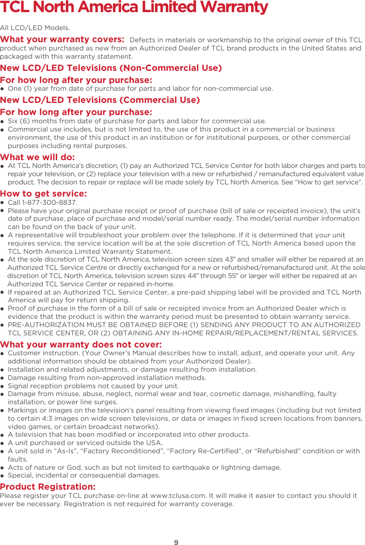 9TCL North America Limited WarrantyAll LCD/LED Models.What your warranty covers:  Defects in materials or workmanship to the original owner of this TCL product when purchased as new from an Authorized Dealer of TCL brand products in the United States and packaged with this warranty statement.New LCD/LED Televisions (Non-Commercial Use) For how long after your purchase:    One (1) year from date of purchase for parts and labor for non-commercial use.New LCD/LED Televisions (Commercial Use)For how long after your purchase:    Six (6) months from date of purchase for parts and labor for commercial use.    Commercial use includes, but is not limited to, the use of this product in a commercial or business     environment, the use of this product in an institution or for institutional purposes, or other commercial     purposes including rental purposes.What we will do:    At TCL North America’s discretion, (1) pay an Authorized TCL Service Center for both labor charges and parts to     repair your television, or (2) replace your television with a new or refurbished / remanufactured equivalent value     product. The decision to repair or replace will be made solely by TCL North America. See “How to get service”.How to get service:    Call 1-877-300-8837.    Please have your original purchase receipt or proof of purchase (bill of sale or receipted invoice), the unit’s     date of purchase, place of purchase and model/serial number ready. The model/serial number information     can be found on the back of your unit.    A representative will troubleshoot your problem over the telephone. If it is determined that your unit     requires service, the service location will be at the sole discretion of TCL North America based upon the     TCL North America Limited Warranty Statement.     At the sole discretion of TCL North America, television screen sizes 43” and smaller will either be repaired at an     Authorized TCL Service Centre or directly exchanged for a new or refurbished/remanufactured unit. At the sole     discretion of TCL North America, television screen sizes 44” through 55” or larger will either be repaired at an     Authorized TCL Service Center or repaired in-home.    If repaired at an Authorized TCL Service Center, a pre-paid shipping label will be provided and TCL North     America will pay for return shipping.    Proof of purchase in the form of a bill of sale or receipted invoice from an Authorized Dealer which is     evidence that the product is within the warranty period must be presented to obtain warranty service.    PRE-AUTHORIZATION MUST BE OBTAINED BEFORE (1) SENDING ANY PRODUCT TO AN AUTHORIZED     TCL SERVICE CENTER, OR (2) OBTAINING ANY IN-HOME REPAIR/REPLACEMENT/RENTAL SERVICES.What your warranty does not cover:    Customer instruction. (Your Owner’s Manual describes how to install, adjust, and operate your unit. Any     additional information should be obtained from your Authorized Dealer).    Installation and related adjustments, or damage resulting from installation.    Damage resulting from non-approved installation methods.    Signal reception problems not caused by your unit.    Damage from misuse, abuse, neglect, normal wear and tear, cosmetic damage, mishandling, faulty     installation, or power line surges.    Markings or images on the television’s panel resulting from viewing ﬁxed images (including but not limited     to certain 4:3 images on wide screen televisions, or data or images in ﬁxed screen locations from banners,     video games, or certain broadcast networks).    A television that has been modiﬁed or incorporated into other products.    A unit purchased or serviced outside the USA.    A unit sold in “As-Is”, “Factory Reconditioned”, “Factory Re-Certiﬁed”, or “Refurbished” condition or with     faults.      Acts of nature or God, such as but not limited to earthquake or lightning damage.    Special, incidental or consequential damages.Product Registration:Please register your TCL purchase on-line at www.tclusa.com. It will make it easier to contact you should it ever be necessary. Registration is not required for warranty coverage. 