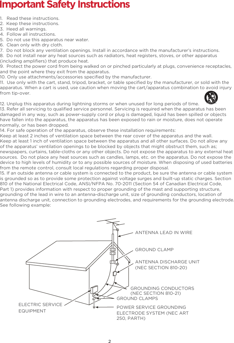 2Important Safety Instructions1.   Read these instructions.2.  Keep these instructions.3.  Heed all warnings.4.  Follow all instructions.5.  Do not use this apparatus near water.6.  Clean only with dry cloth.7.  Do not block any ventilation openings. Install in accordance with the manufacturer’s instructions.8.  Do not install near any heat sources such as radiators, heat registers, stoves, or other apparatus (including ampliﬁers) that produce heat. 9.  Protect the power cord from being walked on or pinched particularly at plugs, convenience receptacles, and the point where they exit from the apparatus.10. Only use attachments/accessories speciﬁed by the manufacturer.11.  Use only with the cart, stand, tripod, bracket, or table speciﬁed by the manufacturer, or sold with the apparatus. When a cart is used, use caution when moving the cart/apparatus combination to avoid injury from tip-over. 12. Unplug this apparatus during lightning storms or when unused for long periods of time.13. Refer all servicing to qualiﬁed service personnel. Servicing is required when the apparatus has been damaged in any way, such as power-supply cord or plug is damaged, liquid has been spilled or objects have fallen into the apparatus, the apparatus has been exposed to rain or moisture, does not operate normally, or has been dropped.14. For safe operation of the apparatus, observe these installation requirements:Keep at least 2 inches of ventilation space between the rear cover of the apparatus and the wall.  Keep at least 1 inch of ventilation space between the apparatus and all other surfaces. Do not allow any of the apparatus’ ventilation openings to be blocked by objects that might obstruct them, such as; newspapers, curtains, table-cloths or any other objects. Do not expose the apparatus to any external heat sources.  Do not place any heat sources such as candles, lamps, etc. on the apparatus. Do not expose the device to high levels of humidity or to any possible sources of moisture. When disposing of used batteries from the remote control, consult local regulations regarding proper disposal.15. If an outside antenna or cable system is connected to the product, be sure the antenna or cable system is grounded so as to provide some protection against voltage surges and built-up static charges. Section 810 of the National Electrical Code, ANSI/NFPA No. 70-2011 (Section 54 of Canadian Electrical Code, Part 1) provides information with respect to proper grounding of the mast and supporting structure, grounding of the lead in wire to an antenna-discharge unit, size of grounding conductors, location of antenna discharge unit, connection to grounding electrodes, and requirements for the grounding electrode. See following example:  ANTENNA LEAD IN WIREGROUND CLAMPANTENNA DISCHARGE UNIT (NEC SECTION 810-20)GROUND CLAMPSGROUNDING CONDUCTORS (NEC SECTION 810-21)ELECTRIC SERVICEEQUIPMENT POWER SERVICE GROUNDING ELECTRODE SYSTEM (NEC ART 250, PARTH)