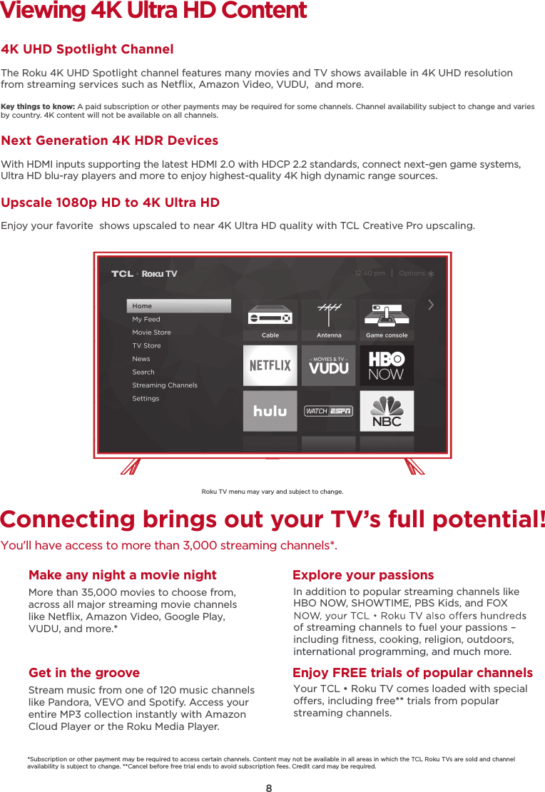 8Roku TV menu may vary and subject to change.Connecting brings out your TV’s full potential!You&apos;ll have access to more than 3,000 streaming channels*.Make any night a movie nightMore than 35,000 movies to choose from, across all major streaming movie channelslike Netﬂix, Amazon Video, Google Play, VUDU, and more.*   Get in the grooveStream music from one of 120 music channelslike Pandora, VEVO and Spotify. Access your entire MP3 collection instantly with AmazonCloud Player or the Roku Media Player. Explore your passionsIn addition to popular streaming channels like HBO NOW, SHOWTIME, PBS Kids, and FOX of streaming channels to fuel your passions – including ﬁtness, cooking, religion, outdoors,international programming, and much more.Viewing 4K Ultra HD Content4K UHD Spotlight ChannelThe Roku 4K UHD Spotlight channel features many movies and TV shows available in 4K UHD resolution from streaming services such as Netﬂix, Amazon Video, VUDU,  and more.Key things to know: A paid subscription or other payments may be required for some channels. Channel availability subject to change and varies by country. 4K content will not be available on all channels.Next Generation 4K HDR DevicesWith HDMI inputs supporting the latest HDMI 2.0 with HDCP 2.2 standards, connect next-gen game systems, Ultra HD blu-ray players and more to enjoy highest-quality 4K high dynamic range sources.Upscale 1080p HD to 4K Ultra HDEnjoy your favorite  shows upscaled to near 4K Ultra HD quality with TCL Creative Pro upscaling.*Subscription or other payment may be required to access certain channels. Content may not be available in all areas in which the TCL Roku TVs are sold and channel availability is subject to change. **Cancel before free trial ends to avoid subscription fees. Credit card may be required.Enjoy FREE trials of popular channelsYour TCL • Roku TV comes loaded with special oers, including free** trials from popular streaming channels.
