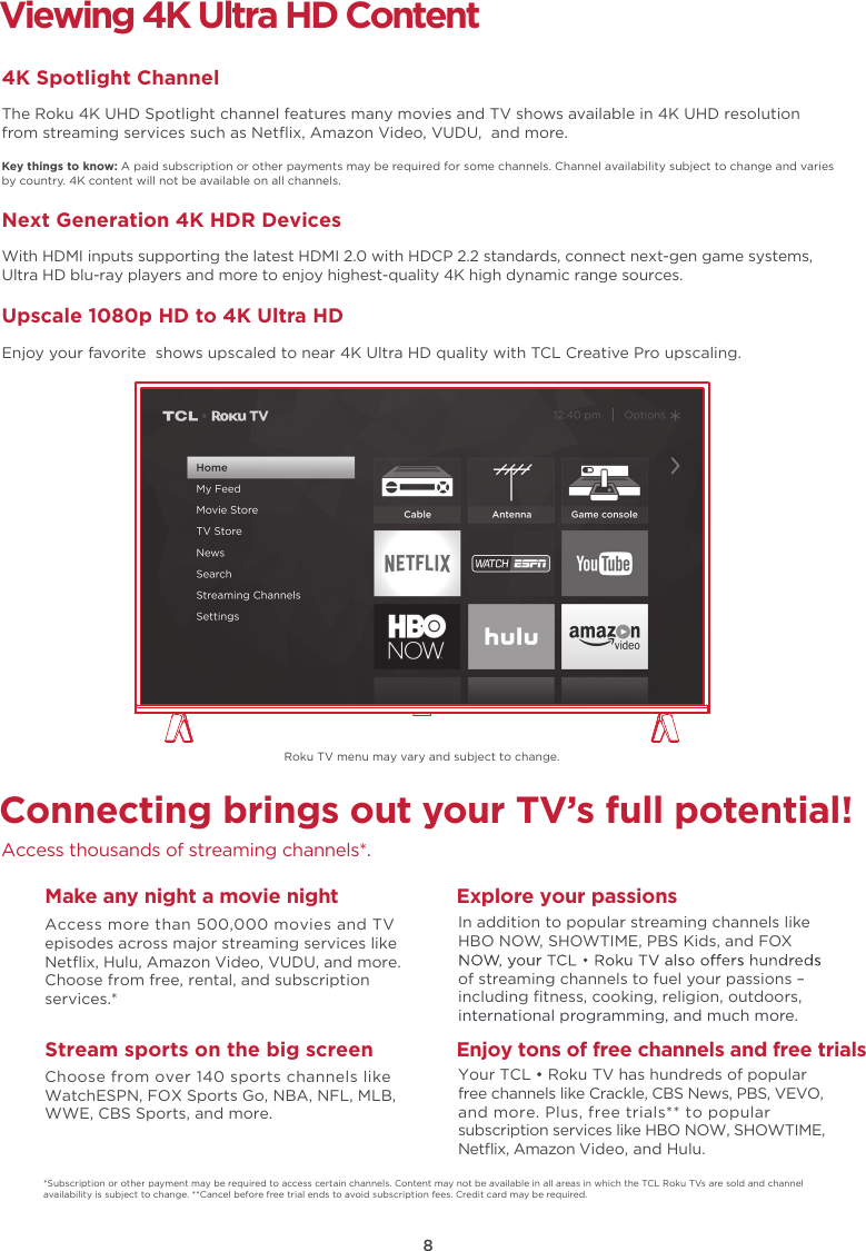 8Connecting brings out your TV’s full potential!Access thousands of streaming channels*.Make any night a movie nightAccess more than 500,000 movies and TV episodes across major streaming services like Netﬂix, Hulu, Amazon Video, VUDU, and more. Choose from free, rental, and subscription services.*Stream sports on the big screenChoose from over 140 sports channels like WatchESPN, FOX Sports Go, NBA, NFL, MLB, WWE, CBS Sports, and more.Explore your passionsIn addition to popular streaming channels like HBO NOW, SHOWTIME, PBS Kids, and FOX of streaming channels to fuel your passions – including ﬁtness, cooking, religion, outdoors,international programming, and much more.Viewing 4K Ultra HD Content4K Spotlight ChannelThe Roku 4K UHD Spotlight channel features many movies and TV shows available in 4K UHD resolution from streaming services such as Netﬂix, Amazon Video, VUDU,  and more.Key things to know: A paid subscription or other payments may be required for some channels. Channel availability subject to change and varies by country. 4K content will not be available on all channels.Next Generation 4K HDR DevicesWith HDMI inputs supporting the latest HDMI 2.0 with HDCP 2.2 standards, connect next-gen game systems, Ultra HD blu-ray players and more to enjoy highest-quality 4K high dynamic range sources.Upscale 1080p HD to 4K Ultra HDEnjoy your favorite  shows upscaled to near 4K Ultra HD quality with TCL Creative Pro upscaling.*Subscription or other payment may be required to access certain channels. Content may not be available in all areas in which the TCL Roku TVs are sold and channel availability is subject to change. **Cancel before free trial ends to avoid subscription fees. Credit card may be required.Enjoy tons of free channels and free trialsYour TCL • Roku TV has hundreds of popular free channels like Crackle, CBS News, PBS, VEVO, and more. Plus, free trials** to popular subscription services like HBO NOW, SHOWTIME, Netﬂix, Amazon Video, and Hulu.Roku TV menu may vary and subject to change.