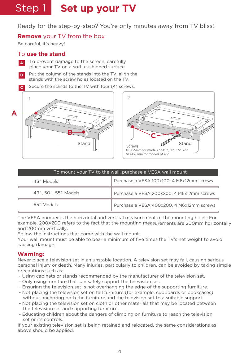 4Step 1  Set up your TVReady for the step-by-step? You’re only minutes away from TV bliss!Remove your TV from the box Be careful, it’s heavy!Secure the stands to the TV with four (4) screws.Put the column of the stands into the TV, align thestands with the screw holes located on the TV.To prevent damage to the screen, carefullyplace your TV on a soft, cushioned surface.ABCTo use the standWarning:Never place a television set in an unstable location. A television set may fall, causing seriouspersonal injury or death. Many injuries, particularly to children, can be avoided by taking simpleprecautions such as: - Using cabinets or stands recommended by the manufacturer of the television set. - Only using furniture that can safely support the television set. - Ensuring the television set is not overhanging the edge of the supporting furniture. - Not placing the television set on tall furniture (for example, cupboards or bookcases)    without anchoring both the furniture and the television set to a suitable support. - Not placing the television set on cloth or other materials that may be located between    the television set and supporting furniture. - Educating children about the dangers of climbing on furniture to reach the television    set or its controls.If your existing television set is being retained and relocated, the same considerations asabove should be applied.The VESA number is the horizontal and vertical measurement of the mounting holes. Forexample, 200X200 refers to the fact that the mounting measurements are 200mm horizontallyand 200mm vertically.Follow the instructions that come with the wall mount.Your wall mount must be able to bear a minimum of ﬁve times the TV’s net weight to avoidcausing damage.43” Models49”, 50”, 55” ModelsPurchase a VESA 100x100, 4 M6x12mm screws Purchase a VESA 200x200, 4 M6x12mm screws 65” ModelsPurchase a VESA 400x200, 4 M6x12mm screws To mount your TV to the wall, purchase a VESA wall mountBCStandStandAM5X25mm for models of 49”, 50“, 55“, 65” ST4X25mm for models of 43” Screws