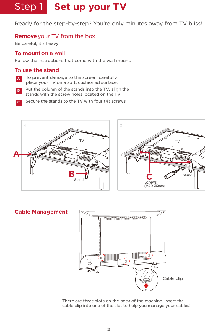 Secure the stands to the TV with four (4) screws.Put the column of the stands into the TV, align thestands with the screw holes located on the TV.2StandStep 1    Set up your TVReady for the step-by-step? You’re only minutes away from TV bliss!Remove your TV from the boxBe careful, it’s heavy!To mount on a wallFollow the instructions that come with the wall mount.To prevent damage to the screen, carefully place your TV on a soft, cushioned surface.ABCTo use the standStandTV(M5 X 35mm)ScrewsTVCable ManagementCable clipThere are three slots on the back of the machine. Insert the cable clip into one of the slot to help you manage your cables!