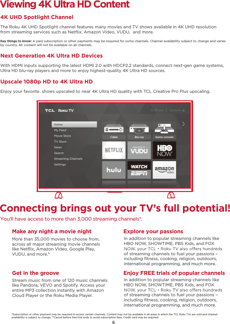 6Connecting brings out your TV’s full potential!You&apos;ll have access to more than 3,000 streaming channels*.Make any night a movie nightMore than 35,000 movies to choose from, across all major streaming movie channelslike Netﬂix, Amazon Video, Google Play, VUDU, and more.*   Get in the grooveStream music from one of 120 music channelslike Pandora, VEVO and Spotify. Access your entire MP3 collection instantly with AmazonCloud Player or the Roku Media Player. Explore your passionsEnjoy FREE trials of popular channelsIn addition to popular streaming channels like HBO NOW, SHOWTIME, PBS Kids, and FOX of streaming channels to fuel your passions – including ﬁtness, cooking, religion, outdoors,international programming, and much more.In addition to popular streaming channels like HBO NOW, SHOWTIME, PBS Kids, and FOX of streaming channels to fuel your passions – including ﬁtness, cooking, religion, outdoors,international programming, and much more.Viewing 4K Ultra HD Content4K UHD Spotlight ChannelThe Roku 4K UHD Spotlight channel features many movies and TV shows available in 4K UHD resolution from streaming services such as Netﬂix, Amazon Video, VUDU,  and more.Key things to know: A paid subscription or other payments may be required for some channels. Channel availability subject to change and varies by country. 4K content will not be available on all channels.Next Generation 4K Ultra HD DevicesWith HDMI inputs supporting the latest HDMI 2.0 with HDCP2.2 standards, connect next-gen game systems, Ultra HD blu-ray players and more to enjoy highest-quality 4K Ultra HD sources.Upscale 1080p HD to 4K Ultra HDEnjoy your favorite  shows upscaled to near 4K Ultra HD quality with TCL Creative Pro Plus upscaling.*Subscription or other payment may be required to access certain channels. Content may not be available in all areas in which the TCL Roku TVs are sold and channel availability is subject to change. **Cancel before free trial ends to avoid subscription fees. Credit card may be required.