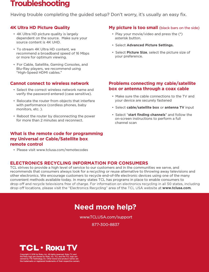 Troubleshooting4K Ultra HD Picture Quality     Having trouble completing the guided setup? Don’t worry, it’s usually an easy ﬁx.Need more help?www.TCLUSA.com/support877-300-8837Copyright © 2016 by Roku, Inc. All rights reserved. Roku TV, andthe Roku logo are owned by Roku, Inc. TCL and the TCL logo areowned by TTE Technology, Inc. Other brand and product names are the trademarks or registered trademarks of their respective owners.   đƫ 4K Ultra HD picture quality is largely dependent on the source.  Make sure your source content is 4K UHD. đƫ To stream 4K Ultra HD content, we recommend a broadband speed of 16 Mbps or more for optimum viewing. đƫ For Cable, Satellite, Gaming Consoles, and Blu-Ray players, we recommend using “High-Speed HDMI cables.”Cannot connect to wireless network đƫ Select the correct wireless network name and verify the password entered (case sensitive). đƫ Relocate the router from objects that interfere with performance (cordless phones, baby monitors, etc. ). đƫ Reboot the router by disconnecting the power for more than 2 minutes and reconnect.What is the remote code for programming my Universal or Cable/Satellite box remote control đƫ Please visit www.tclusa.com/remotecodesMy picture is too small (black bars on the side) đƫ Play your movie/video and press the (*) asterisk button. đƫ Select Advanced Picture Settings. đƫ Select Picture Size, select the picture size of your preference.Problems connecting my cable/satellite box or antenna through a coax cable đƫ Make sure the cable connections to the TV and your device are securely fastened đƫ Select cable/satellite box or antenna TV input đƫ Select “start ﬁnding channels” and follow the on-screen instructions to perform a full channel scanELECTRONICS RECYCLING INFORMATION FOR CONSUMERSTCL strives to provide a high level of service to our customers and in the communities we serve, and recommends that consumers always look for a recycling or reuse alternative to throwing away televisions and other electronics. We encourage customers to recycle end-of-life electronic devices using one of the many convenient methods available today. In many states TCL has programs in place to enable consumers to www.tclusa.com.