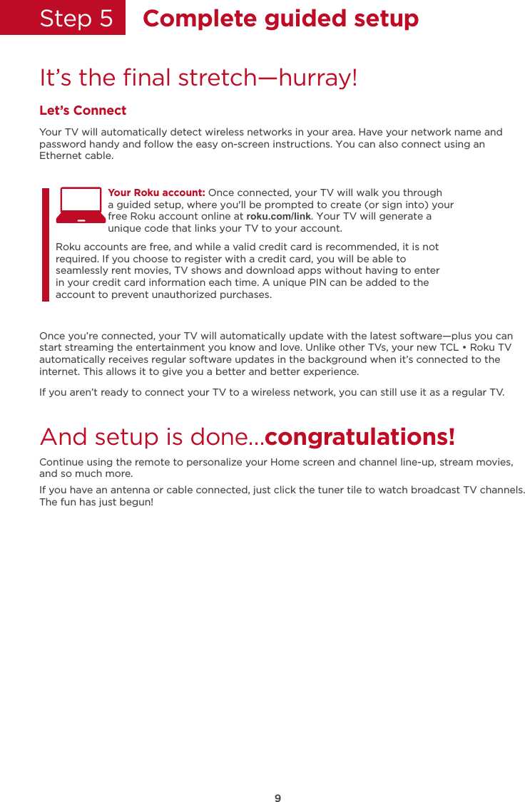 Step 5    Complete guided setupIt’s the ﬁnal stretch—hurray!Let’s ConnectYour TV will automatically detect wireless networks in your area. Have your network name and password handy and follow the easy on-screen instructions. You can also connect using anEthernet cable.Once you’re connected, your TV will automatically update with the latest software—plus you can start streaming the entertainment you know and love. Unlike other TVs, your new TCL • Roku TV automatically receives regular software updates in the background when it’s connected to the internet. This allows it to give you a better and better experience.If you aren’t ready to connect your TV to a wireless network, you can still use it as a regular TV. And setup is done…congratulations! Continue using the remote to personalize your Home screen and channel line-up, stream movies, and so much more. If you have an antenna or cable connected, just click the tuner tile to watch broadcast TV channels.The fun has just begun!Your Roku account: Once connected, your TV will walk you througha guided setup, where you&apos;ll be prompted to create (or sign into) your free Roku account online at roku.com/link. Your TV will generate a  unique code that links your TV to your account.Roku accounts are free, and while a valid credit card is recommended, it is not required. If you choose to register with a credit card, you will be able to seamlessly rent movies, TV shows and download apps without having to enter in your credit card information each time. A unique PIN can be added to the account to prevent unauthorized purchases. 9