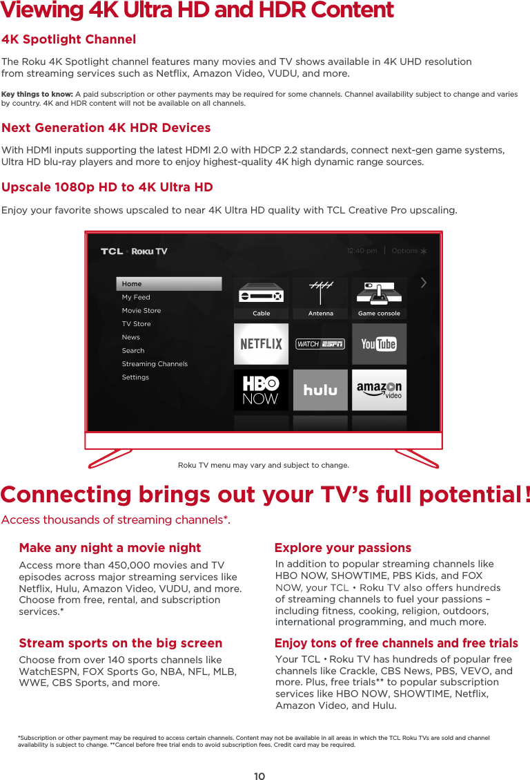 10Viewing 4K Ultra HD and HDR Content4K Spotlight ChannelThe Roku 4K Spotlight channel features many movies and TV shows available in 4K UHD resolution from streaming services such as Netﬂix, Amazon Video, VUDU, and more.Key things to know: A paid subscription or other payments may be required for some channels. Channel availability subject to change and varies by country. 4K and HDR content will not be available on all channels.Next Generation 4K HDR DevicesWith HDMI inputs supporting the latest HDMI 2.0 with HDCP 2.2 standards, connect next-gen game systems, Ultra HD blu-ray players and more to enjoy highest-quality 4K high dynamic range sources.Upscale 1080p HD to 4K Ultra HDEnjoy your favorite shows upscaled to near 4K Ultra HD quality with TCL Creative Pro upscaling.Connecting brings out your TV’s full potential!Access thousands of streaming channels*.Roku TV menu may vary and subject to change.Make any night a movie nightAccess more than 450,000 movies and TVepisodes across major streaming services like Netﬂix, Hulu, Amazon Video, VUDU, and more. Choose from free, rental, and subscription services.*Stream sports on the big screenChoose from over 140 sports channels like WatchESPN, FOX Sports Go, NBA, NFL, MLB, WWE, CBS Sports, and more.Explore your passionsIn addition to popular streaming channels like HBO NOW, SHOWTIME, PBS Kids, and FOX of streaming channels to fuel your passions – including ﬁtness, cooking, religion, outdoors,international programming, and much more.*Subscription or other payment may be required to access certain channels. Content may not be available in all areas in which the TCL Roku TVs are sold and channel availability is subject to change. **Cancel before free trial ends to avoid subscription fees. Credit card may be required.Enjoy tons of free channels and free trialsYour TCL   Roku TV has hundreds of popular free channels like Crackle, CBS News, PBS, VEVO, and more. Plus, free trials** to popular subscription services like HBO NOW, SHOWTIME, Netﬂix, Amazon Video, and Hulu.