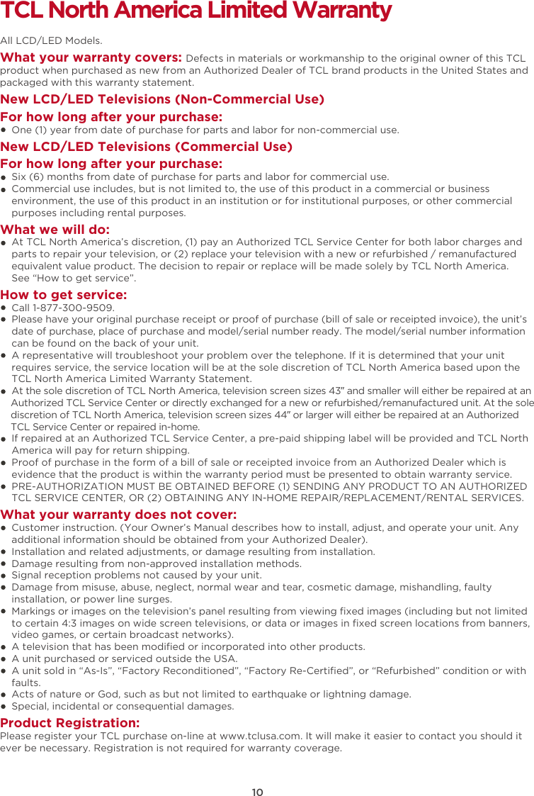 10TCL North America Limited WarrantyAll LCD/LED Models.What your warranty covers: Defects in materials or workmanship to the original owner of this TCL product when purchased as new from an Authorized Dealer of TCL brand products in the United States and packaged with this warranty statement.New LCD/LED Televisions (Non-Commercial Use) For how long after your purchase:    One (1) year from date of purchase for parts and labor for non-commercial use.New LCD/LED Televisions (Commercial Use)For how long after your purchase:    Six (6) months from date of purchase for parts and labor for commercial use.    Commercial use includes, but is not limited to, the use of this product in a commercial or business     environment, the use of this product in an institution or for institutional purposes, or other commercial     purposes including rental purposes.What we will do:    At TCL North America’s discretion, (1) pay an Authorized TCL Service Center for both labor charges and    parts to repair your television, or (2) replace your television with a new or refurbished / remanufactured    equivalent value product. The decision to repair or replace will be made solely by TCL North America.     See “How to get service”.How to get service:    Call 1-877-300-9509.    Please have your original purchase receipt or proof of purchase (bill of sale or receipted invoice), the unit’s     date of purchase, place of purchase and model/serial number ready. The model/serial number information     can be found on the back of your unit.    A representative will troubleshoot your problem over the telephone. If it is determined that your unit     requires service, the service location will be at the sole discretion of TCL North America based upon the    TCL North America Limited Warranty Statement.     At the sole discretion of TCL North America, television screen sizes 43” and smaller will either be repaired at an    Authorized TCL Service Center or directly exchanged for a new or refurbished/remanufactured unit. At the sole    discretion of TCL North America, television screen sizes 44” or larger will either be repaired at an Authorized    TCL Service Center or repaired in-home.    If repaired at an Authorized TCL Service Center, a pre-paid shipping label will be provided and TCL North    America will pay for return shipping.    Proof of purchase in the form of a bill of sale or receipted invoice from an Authorized Dealer which is     evidence that the product is within the warranty period must be presented to obtain warranty service.    PRE-AUTHORIZATION MUST BE OBTAINED BEFORE (1) SENDING ANY PRODUCT TO AN AUTHORIZED     TCL SERVICE CENTER, OR (2) OBTAINING ANY IN-HOME REPAIR/REPLACEMENT/RENTAL SERVICES.What your warranty does not cover:    Customer instruction. (Your Owner’s Manual describes how to install, adjust, and operate your unit. Any     additional information should be obtained from your Authorized Dealer).    Installation and related adjustments, or damage resulting from installation.    Damage resulting from non-approved installation methods.    Signal reception problems not caused by your unit.    Damage from misuse, abuse, neglect, normal wear and tear, cosmetic damage, mishandling, faulty     installation, or power line surges.    Markings or images on the television’s panel resulting from viewing ﬁxed images (including but not limited     to certain 4:3 images on wide screen televisions, or data or images in ﬁxed screen locations from banners,     video games, or certain broadcast networks).    A television that has been modiﬁed or incorporated into other products.    A unit purchased or serviced outside the USA.    A unit sold in “As-Is”, “Factory Reconditioned”, “Factory Re-Certiﬁed”, or “Refurbished” condition or with     faults.      Acts of nature or God, such as but not limited to earthquake or lightning damage.    Special, incidental or consequential damages.Product Registration:Please register your TCL purchase on-line at www.tclusa.com. It will make it easier to contact you should it ever be necessary. Registration is not required for warranty coverage. 