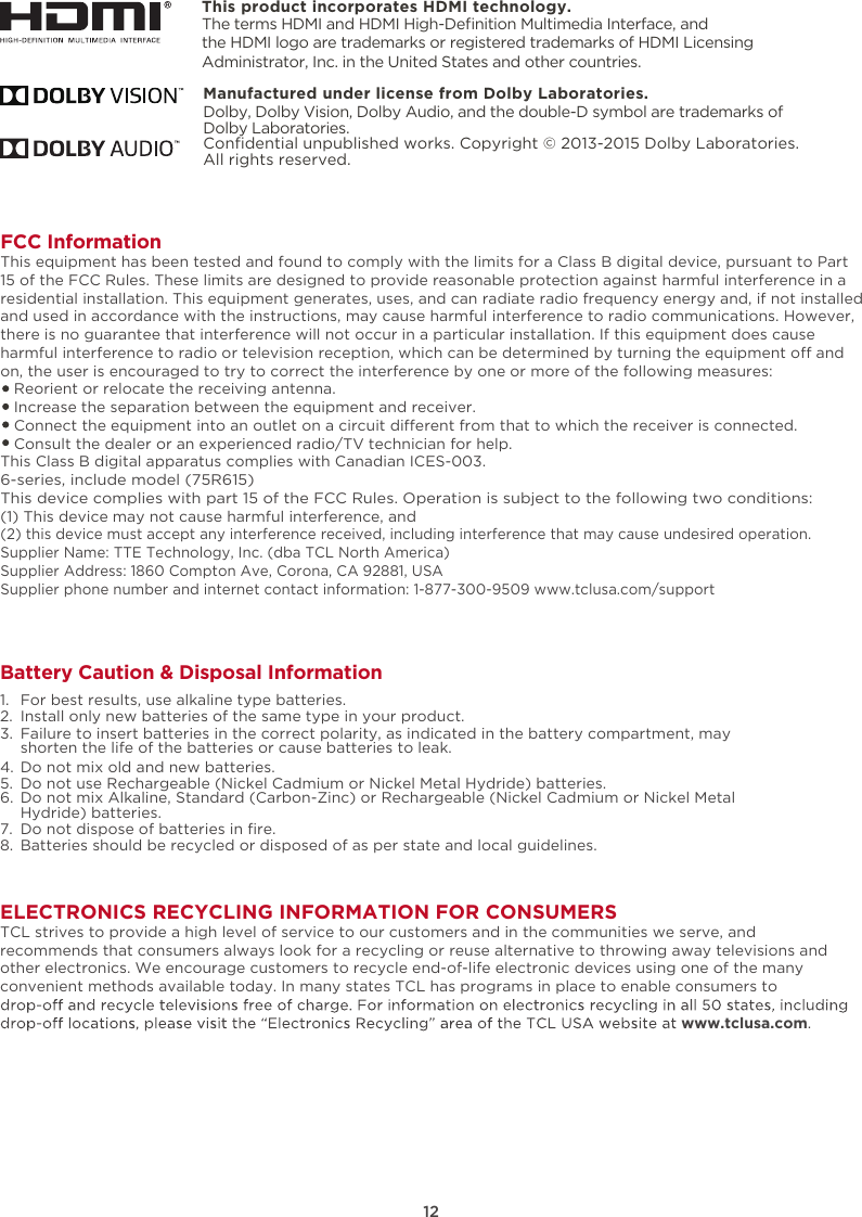 ELECTRONICS RECYCLING INFORMATION FOR CONSUMERSTCL strives to provide a high level of service to our customers and in the communities we serve, and recommends that consumers always look for a recycling or reuse alternative to throwing away televisions and other electronics. We encourage customers to recycle end-of-life electronic devices using one of the many convenient methods available today. In many states TCL has programs in place to enable consumers to www.tclusa.com.This product incorporates HDMI technology.FCC InformationThis equipment has been tested and found to comply with the limits for a Class B digital device, pursuant to Part 15 of the FCC Rules. These limits are designed to provide reasonable protection against harmful interference in a residential installation. This equipment generates, uses, and can radiate radio frequency energy and, if not installed and used in accordance with the instructions, may cause harmful interference to radio communications. However, there is no guarantee that interference will not occur in a particular installation. If this equipment does cause harmful interference to radio or television reception, which can be determined by turning the equipment o and on, the user is encouraged to try to correct the interference by one or more of the following measures:   Reorient or relocate the receiving antenna.   Increase the separation between the equipment and receiver.   Connect the equipment into an outlet on a circuit dierent from that to which the receiver is connected.   Consult the dealer or an experienced radio/TV technician for help. This Class B digital apparatus complies with Canadian ICES-003.6-series, include model (75R615)This device complies with part 15 of the FCC Rules. Operation is subject to the following two conditions:(1) This device may not cause harmful interference, and(2) this device must accept any interference received, including interference that may cause undesired operation.Supplier Name: TTE Technology, Inc. (dba TCL North America)Supplier Address: 1860 Compton Ave, Corona, CA 92881, USASupplier phone number and internet contact information: 1-877-300-9509 www.tclusa.com/support12Battery Caution &amp; Disposal Information1.  For best results, use alkaline type batteries.2.  Install only new batteries of the same type in your product.3.  Failure to insert batteries in the correct polarity, as indicated in the battery compartment, may    shorten the life of the batteries or cause batteries to leak.4.  Do not mix old and new batteries.5.  Do not use Rechargeable (Nickel Cadmium or Nickel Metal Hydride) batteries.6.  Do not mix Alkaline, Standard (Carbon-Zinc) or Rechargeable (Nickel Cadmium or Nickel Metal    Hydride) batteries.7. 8.  Batteries should be recycled or disposed of as per state and local guidelines.Do not dispose of batteries in ﬁre.The terms HDMI and HDMI High-Deﬁnition Multimedia Interface, and the HDMI logo are trademarks or registered trademarks of HDMI Licensing Administrator, Inc. in the United States and other countries.Manufactured under license from Dolby Laboratories.Dolby, Dolby Vision, Dolby Audio, and the double-D symbol are trademarks of Dolby Laboratories. Conﬁdential unpublished works. Copyright © 2013-2015 Dolby Laboratories. All rights reserved.