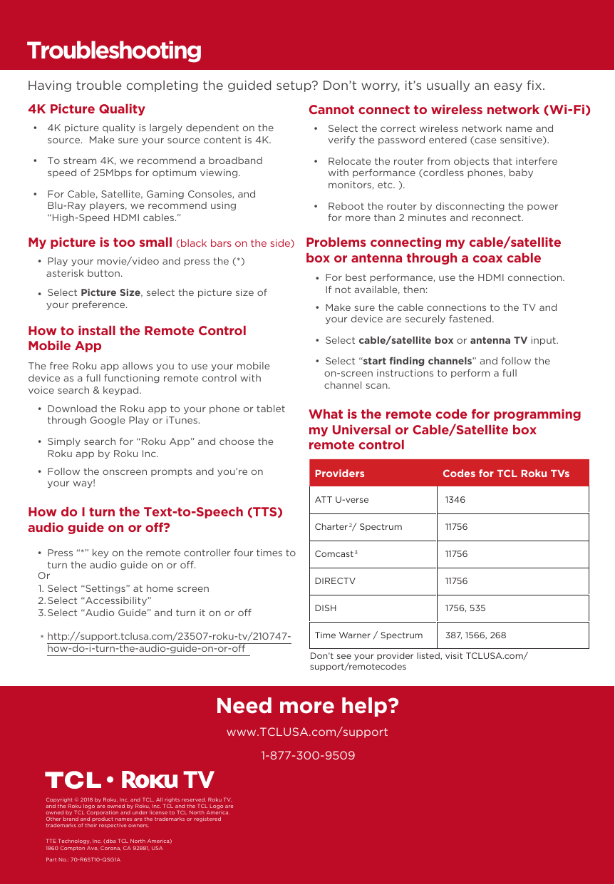 1-877-300-9509Need more help?www.TCLUSA.com/supportPart No.: 70-R6ST10-QSG1ACopyright © 2018 by Roku, Inc. and TCL. All rights reserved. Roku TV, and the Roku logo are owned by Roku, Inc. TCL and the TCL Logo are owned by TCL Corporation and under license to TCL North America.  Other brand and product names are the trademarks or registered trademarks of their respective owners.How do I turn the Text-to-Speech (TTS) audio guide on or off?  •  Press “*” key on the remote controller four times to turn the audio guide on or o.Select “Settings” at home screenSelect “Accessibility”Select “Audio Guide” and turn it on or ohttp://support.tclusa.com/23507-roku-tv/210747-how-do-i-turn-the-audio-guide-on-or-oOr1.2.3.*TroubleshootingHaving trouble completing the guided setup? Don’t worry, it’s usually an easy ﬁx.4K Picture Quality      •  4K picture quality is largely dependent on the source.  Make sure your source content is 4K.  •  To stream 4K, we recommend a broadband speed of 25Mbps for optimum viewing.   •  For Cable, Satellite, Gaming Consoles, and Blu-Ray players, we recommend using“High-Speed HDMI cables.”Cannot connect to wireless network (Wi-Fi)  •  Select the correct wireless network name and verify the password entered (case sensitive).  •  Relocate the router from objects that interfere with performance (cordless phones, baby monitors, etc. ).  •  Reboot the router by disconnecting the power for more than 2 minutes and reconnect. My picture is too small (black bars on the side)  •  Play your movie/video and press the (*) asterisk button.  •  Select Picture Size, select the picture size of your preference.Problems connecting my cable/satellite box or antenna through a coax cable  •  Make sure the cable connections to the TV and your device are securely fastened.  •  Select cable/satellite box or antenna TV input.  •  Select “start ﬁnding channels” and follow the on-screen instructions to perform a full channel scan.  •  For best performance, use the HDMI connection. If not available, then:What is the remote code for programming my Universal or Cable/Satellite box remote controlHow to install the Remote Control Mobile App   •  Download the Roku app to your phone or tablet through Google Play or iTunes.  •  Simply search for “Roku App” and choose the Roku app by Roku Inc.  •  Follow the onscreen prompts and you’re on your way!The free Roku app allows you to use your mobile device as a full functioning remote control with voice search &amp; keypad.Providers Codes for TCL Roku TVsATT U-verse  1346Charter2 / Spectrum  11756Comcast3 11756DIRECTV  11756DISH  1756, 535Time Warner / Spectrum  387, 1566, 268Don’t see your provider listed, visit TCLUSA.com/support/remotecodesTTE Technology, Inc. (dba TCL North America)1860 Compton Ave, Corona, CA 92881, USA