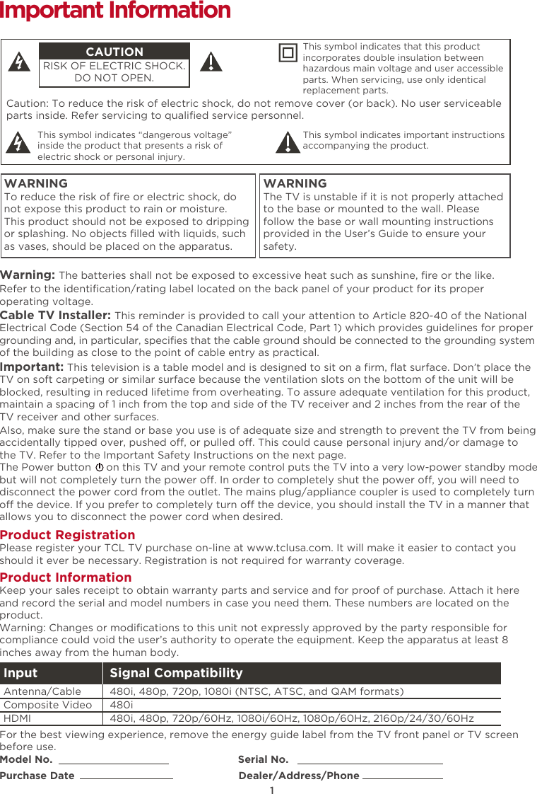 Caution: To reduce the risk of electric shock, do not remove cover (or back). No user serviceable parts inside. Refer servicing to qualiﬁed service personnel.  This symbol indicates “dangerous voltage” inside the product that presents a risk of electric shock or personal injury. This symbol indicates important instructions accompanying the product.CAUTIONRISK OF ELECTRIC SHOCK.DO NOT OPEN.This symbol indicates that this product incorporates double insulation between hazardous main voltage and user accessible parts. When servicing, use only identical replacement parts. WARNINGTo reduce the risk of ﬁre or electric shock, do not expose this product to rain or moisture. This product should not be exposed to dripping or splashing. No objects ﬁlled with liquids, such as vases, should be placed on the apparatus.WARNINGThe TV is unstable if it is not properly attached to the base or mounted to the wall. Please follow the base or wall mounting instructions provided in the User’s Guide to ensure your safety.Warning: The batteries shall not be exposed to excessive heat such as sunshine, ﬁre or the like.Model No.                                                            Serial No.Purchase Date                                                     Dealer/Address/PhoneImportant InformationRefer to the identiﬁcation/rating label located on the back panel of your product for its proper operating voltage.Cable TV Installer: This reminder is provided to call your attention to Article 820-40 of the National Electrical Code (Section 54 of the Canadian Electrical Code, Part 1) which provides guidelines for proper grounding and, in particular, speciﬁes that the cable ground should be connected to the grounding system of the building as close to the point of cable entry as practical.Important: This television is a table model and is designed to sit on a ﬁrm, ﬂat surface. Don’t place the TV on soft carpeting or similar surface because the ventilation slots on the bottom of the unit will be blocked, resulting in reduced lifetime from overheating. To assure adequate ventilation for this product, maintain a spacing of 1 inch from the top and side of the TV receiver and 2 inches from the rear of the TV receiver and other surfaces. Also, make sure the stand or base you use is of adequate size and strength to prevent the TV from being accidentally tipped over, pushed o, or pulled o. This could cause personal injury and/or damage to the TV. Refer to the Important Safety Instructions on the next page.The Power button     on this TV and your remote control puts the TV into a very low-power standby mode but will not completely turn the power o. In order to completely shut the power o, you will need to disconnect the power cord from the outlet. The mains plug/appliance coupler is used to completely turn o the device. If you prefer to completely turn o the device, you should install the TV in a manner that allows you to disconnect the power cord when desired. Product Registration Please register your TCL TV purchase on-line at www.tclusa.com. It will make it easier to contact you should it ever be necessary. Registration is not required for warranty coverage.Product Information Keep your sales receipt to obtain warranty parts and service and for proof of purchase. Attach it here and record the serial and model numbers in case you need them. These numbers are located on the product.Warning: Changes or modiﬁcations to this unit not expressly approved by the party responsible for compliance could void the user’s authority to operate the equipment. Keep the apparatus at least 8 inches away from the human body.For the best viewing experience, remove the energy guide label from the TV front panel or TV screen before use.Input Signal Compatibility480i, 480p, 720p/60Hz, 1080i/60Hz, 1080p/60Hz, 2160p/24/30/60Hz480i480i, 480p, 720p, 1080i (NTSC, ATSC, and QAM formats)HDMIComposite Video Antenna/Cable1