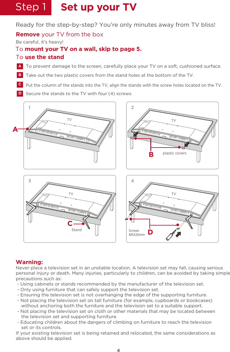 4Step 1  Set up your TVReady for the step-by-step? You’re only minutes away from TV bliss!Remove your TV from the boxTo mount your TV on a wall, skip to page 5.Be careful, it’s heavy!Secure the stands to the TV with four (4) screws.Put the column of the stands into the TV, align the stands with the screw holes located on the TV.ACDTake out the two plastic covers from the stand holes at the bottom of the TV.BTo use the standWarning:Never place a television set in an unstable location. A television set may fall, causing seriouspersonal injury or death. Many injuries, particularly to children, can be avoided by taking simpleprecautions such as: - Using cabinets or stands recommended by the manufacturer of the television set. - Only using furniture that can safely support the television set. - Ensuring the television set is not overhanging the edge of the supporting furniture. - Not placing the television set on tall furniture (for example, cupboards or bookcases)    without anchoring both the furniture and the television set to a suitable support. - Not placing the television set on cloth or other materials that may be located between    the television set and supporting furniture. - Educating children about the dangers of climbing on furniture to reach the television    set or its controls.If your existing television set is being retained and relocated, the same considerations asabove should be applied.TV1AB2TVCStand3TV4DTVplastic coversScrewsM5X20mmTo prevent damage to the screen, carefully place your TV on a soft, cushioned surface.