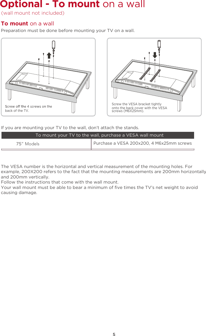 5Optional - To mount on a wall  (wall mount not included) The VESA number is the horizontal and vertical measurement of the mounting holes. Forexample, 200X200 refers to the fact that the mounting measurements are 200mm horizontallyand 200mm vertically.Follow the instructions that come with the wall mount.Your wall mount must be able to bear a minimum of ﬁve times the TV’s net weight to avoidcausing damage.75” ModelsPurchase a VESA 200x200, 4 M6x25mm screws If you are mounting your TV to the wall, don’t attach the stands. To mount your TV to the wall, purchase a VESA wall mountPreparation must be done before mounting your TV on a wall.To mount on a wall back of the TV.Screw the VESA bracket tightlyonto the back cover with the VESAscrews (M6X25mm).