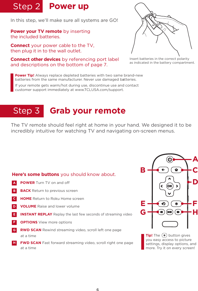 6Power upStep 2  In this Insert batteries in the correct polarity as indicated in the battery compartment. step, we’ll make sure all systems are GO!Power your TV remote by inserting the included batteries.Connect your power cable to the TV,  then plug it in to the wall outlet.and descriptions on the bottom of page 7.Connect other devices by referencing port labelPower Tip!batteries from the same manufacturer. Never use damaged batteries.aIf your remote gets warm/hot during use, discontinue use and contact customer support immediately at www.TCLUSA.com/support.Always replace depleted batteries with two same brand-newGrab your remoteStep 3    The TV remote should feel right at home in your hand. We designed it to be incredibly intuitive for watching TV and navigating on-screen menus. POWER Turn TV on and oBACK Return to previous screen HOME Return to Roku Home screen VOLUME Raise and lower volumeINSTANT REPLAY Replay the last few seconds of streaming videoOPTIONS View more optionsRWD SCAN Rewind streaming video, scroll left one page at a timeFWD SCAN Fast forward streaming video, scroll right one page at a timeABDECFGHHere’s some buttons you should know about.AHBCDE FGTip! The        button gives you easy access to picture settings, display options, and more. Try it on every screen!