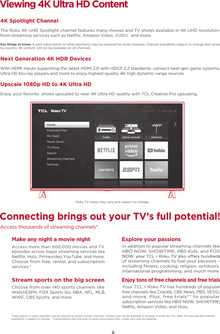 8Connecting brings out your TV’s full potential!Access thousands of streaming channels*.Make any night a movie nightAccess more than 500,000 movies and TV episodes across major streaming services like Netﬂix, Hulu, Primevideo,YouTube, and more. Choose from free, rental, and subscription services.*Stream sports on the big screenChoose from over 140 sports channels like WatchESPN, FOX Sports Go, NBA, NFL, MLB, WWE, CBS Sports, and more.Explore your passionsIn addition to popular streaming channels like HBO NOW, SHOWTIME, PBS Kids, and FOX of streaming channels to fuel your passions – including ﬁtness, cooking, religion, outdoors,international programming, and much more.Viewing 4K Ultra HD Content4K Spotlight ChannelThe Roku 4K UHD Spotlight channel features many movies and TV shows available in 4K UHD resolution from streaming services such as Netﬂix, Amazon Video, VUDU,  and more.Key things to know: A paid subscription or other payments may be required for some channels. Channel availability subject to change and varies by country. 4K content will not be available on all channels.Next Generation 4K HDR DevicesWith HDMI inputs supporting the latest HDMI 2.0 with HDCP 2.2 standards, connect next-gen game systems, Ultra HD blu-ray players and more to enjoy highest-quality 4K high dynamic range sources.Upscale 1080p HD to 4K Ultra HDEnjoy your favorite  shows upscaled to near 4K Ultra HD quality with TCL Creative Pro upscaling.*Subscription or other payment may be required to access certain channels. Content may not be available in all areas in which the TCL Roku TVs are sold and channel availability is subject to change. **Cancel before free trial ends to avoid subscription fees. Credit card may be required.Enjoy tons of free channels and free trialsYour TCL • Roku TV has hundreds of popular free channels like Crackle, CBS News, PBS, VEVO, and more. Plus, free trials** to popular subscription services like HBO NOW, SHOWTIME, Netﬂix, Amazon Video, and Hulu.Roku TV menu may vary and subject to change.